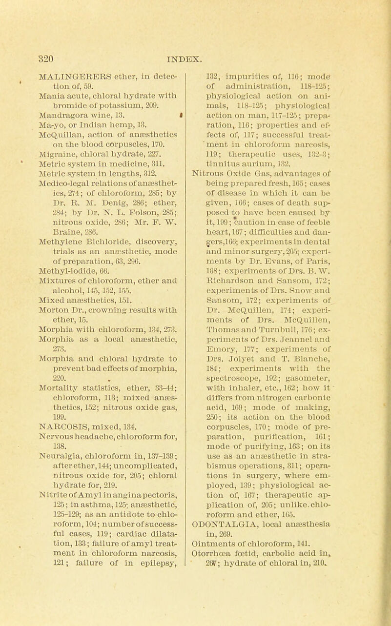 MALINGERERS ether, in detec- tion of, 59. Mania acute, chloral hydrate with bromide of potassium, 209. Mandragora wine, 13. I Ma-yo, or Indian hemp, 13. McQuillan, action of anaesthetics on the blood corpuscles, 170. Migraine, chloral hydrate, 227. Metric system in medicine, 311. Metric system in lengths, 312. Medico-legal relations of anaesthet- ics, 274; of chloroform, 285; by Dr. R. M. Denig, 280; ether, 2S4; by Dr. N. L. Folson, 285; nitrous oxide, 286; Mr. F. VV. Braine, 2S6. Methylene Bichloride, discovery, trials as an anaesthetic, mode of preparation, 03, 296. Methyl-iodide, 66. Mixtures of chloroform, ether and alcohol, 145,152,155. Mixed anaesthetics, 151. Morton Dr., crowning results with ether, 15. Morphia with chloroform, 134, 273. Morphia as a local anaesthetic, 273. Morphia and chloral hydrate to prevent bad effects of morphia, 220. Mortality statistics, ether, 33-44; chloroform, 113; mixed anaes- thetics, 152; nitrous oxide gas, 199. NARCOSIS, mixed, 134. Nervous headache, chloroform for, 138. Neuralgia, chloroform in, 137-139; after ether, 144; uncomplicated, nitrous oxide for, 205; chloral hydrate for, 219. Nil rite of Amyl in anginapectoris, 125; in asthma, 125; anaesthetic, 125-129; as an antidote to chlo- roform, 104; number of success- ful cases, 119; cardiac dilata- tion, 133; failure of amyl treat- ment in chloroform narcosis, 121; failure of in epilepsy, 132, impurities of, 116; mode of administration, 118-125; physiological actios on ani- mals, 118-125; physiological action on man, 117-125; prepa- ration, 116; properties and efj fects of, 117; successful treat- ment in chloroform narcosis, 119; therapeutic uses, 132-3; tinnitus aurium, 132. Nitrous Oxide Gas, advantages of being prepared fresh, 165; cases of disease in which it can be given, 166; cases of death sup- posed to have been caused by it, 199; caution in case of feeble heart, 167; difficulties and dan- gers,160; experiments in dental and minor surgery, 205; experi- ments by Dr. Evans, of Paris, 168; experiments of Drs. B.W. Richardson and Sansom, 172; experiments of Drs. Snow and Sansom, 172; experiments of Dr. McQuillen, 174; experi- ments of Drs. McQuillen, Thomas and Turnbull, 176; ex- periments of Drs. Jeannel and Emory, 177; experiments of Drs. Jolyet and T. Blanche, 184; experiments with the spectroscope, 192; gasometer, with inhaler, etc., 162; how it differs from nitrogen carbonic acid, 169; mode of making, 250; its action on the blood corpuscles, 170; mode of pre- paration, purification, 161; mode of purifying, 163; on its use as an anaesthetic in stra- bismus operations, 311; opera- tions in surgery, where em- ployed, 139; physiological ac- tion of, 167; therapeutic ap- plication of, 205; unlike, chlo- roform and ether, 165. ODONTALGIA, local anaesthesia in, 269. Ointments of chloroform, 141. Otorrhoea foetid, carbolic acid In, 26F; hydrate of chloral in, 210.