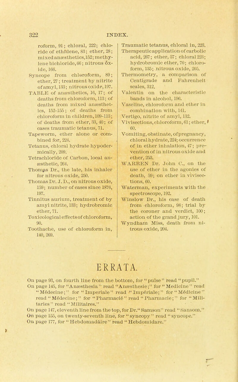 roforin, 91; chloral, 222; chlo- ride of ethi'dene, 83; ether, 28; mixed anaesthetics, 152; methy- lene bichloride, 66; nitrous ox- ide, 166. Syncope from chloroform, 89; ether, 27; treatment by nitrite ofamyl, 133; nitrous oxide, 197. TABLE of anaesthetics, 16, 17; of deaths from chloroform, 113; of deaths from mixed anaesthet- ics, 152-155; of deaths from chloroform in children, 109-113; of deaths from ether, 33, 40; of cases traumatic tetanus, 71. Tapeworm, ether alone or com- bined for, 221. Tetanus, chloral hydrate hypoder- mically, 209. Tetrachloride of Carbon, local an- aesthetic, 261. Thomas Dr., the late, his inhaler for nitrous oxide, 250. Thomas Dr. J. D., on nitrous oxide, 159; number of cases since 1876, 197. Tinnitus aurium, treatment of by amyl nitrite, 133; hydrobromic ether, 71. Toxicological effects of chloroform, 90. Toothache, use of chloroform in, 140, 269. Traumatic tetanus, chloral in, 223. Therapeuticapplication of carbolic acid, 267; ether, 57; Chloral228; hydrobromic ether, 70; chloro- form, 135; nitrous oxide, 205. Thermometry, a comparison of Centigrade and Fahrenheit scales, 312. Valentin on the characteristic bands in alcohol, 196. Vaseline, chloroform and ether in combination with, 141. Vertigo, nitrite of amyl, 132. Vivisections,chloroform, 61; ether,' 60. Vomiting, obstinate, of pregnancy, chloral hydrate, 224; occurrence of in ether inhalation, 47; pre- vention of in nitrous oxide and ether, 253. WARREN Dr. John C, on the use of ether in the agonies of death, 59; on ether in vivisec- tions, 60. Waterman, experiments with the spectroscope, 192. Winslow Dr., his case of death from chloroform, 98; trial by the coroner and verdict, 100; action of the grand jury, 101. Wyndham Miss, death from ni- trous oxide, 204. ERRATA. On page 93, on fourth line from the bottom, for pulse read pupil. On page 145, for Anaesthesia  read Anaesthesie; for  Medicine  read Medecine; for Imperiale read • Imperiale;  for Medicine read Medecine; for PharmaciC read Pharmacie; for Mili- taries read  Militaires. On page 147, eleventh line from the top, for Dr. Samson read Sansom. On page 155, on twenty-seventh line, for  syncopy  read  syncope. On page 177, for  Hebdomadaire read  Hebdomidare.
