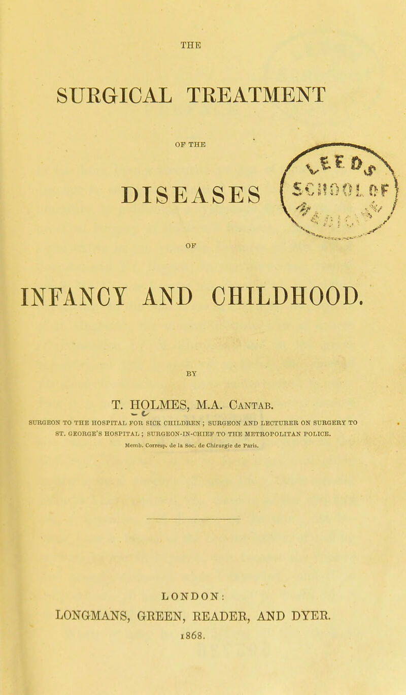 THE SURGICAL TREATMENT OF THE DISEASES OF INFANCY AND CHILDHOOD. BY T. HOLMES, M.A. Cantab. SURGEON TO THE HOSPITAL FOB SICK CHILDREN ; SURGEON AST) LECTURER ON SURGERY TO ST. GEORGE'S HOSPITAL ; SnROEON-IN-CHIEP TO THE METROPOLITAN POLICE. Memb. Corresp. de la Soc. de Chirurgie de Paris, LONDON: LONGMANS, GREEN, READER, AND DYER. 1868.