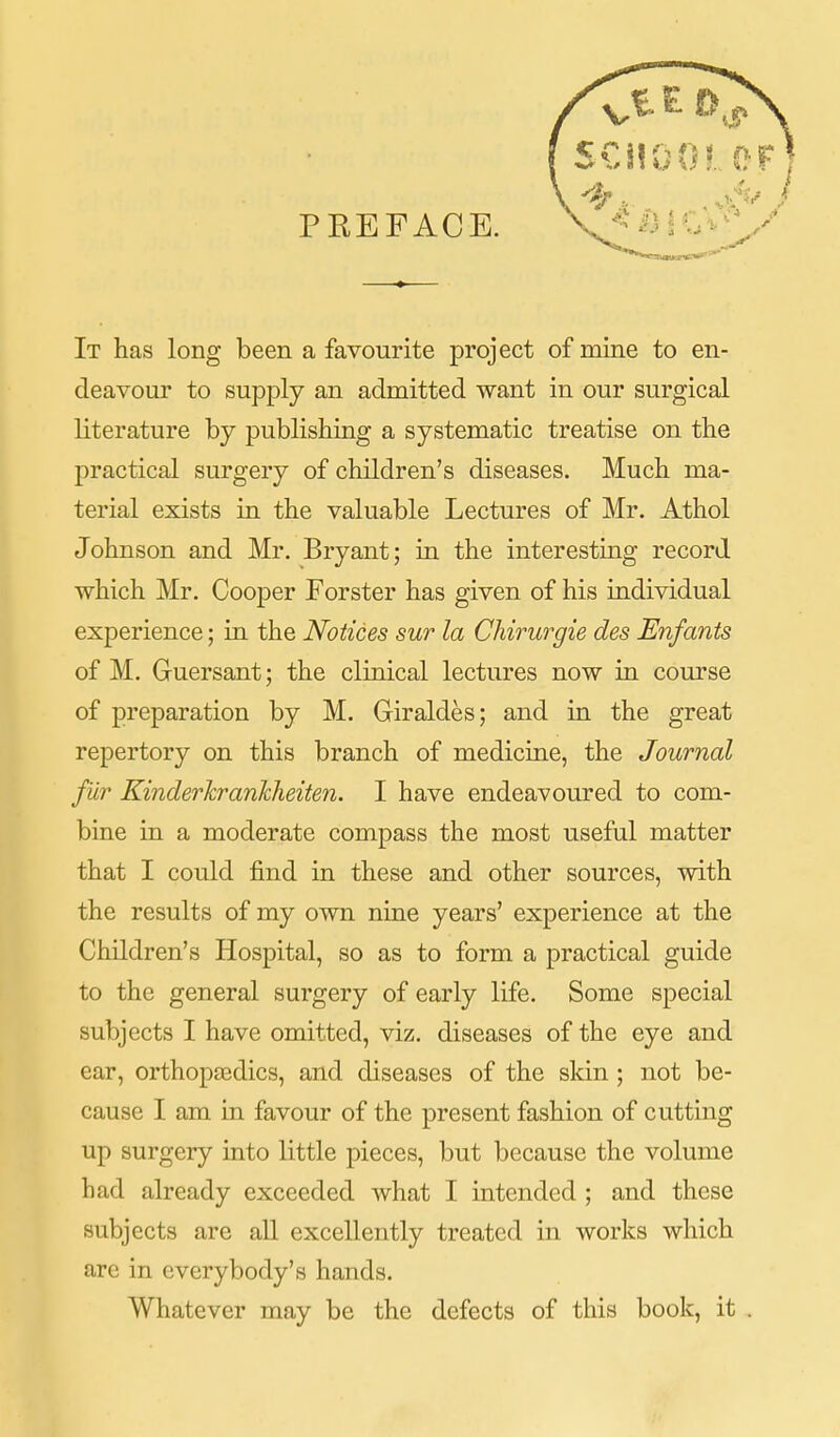 It has long been a favourite project of mine to en- deavour to supply an admitted want in our surgical literature by publishing a systematic treatise on the practical surgery of children's diseases. Much ma- terial exists in the valuable Lectures of Mr. Athol Johnson and Mr. Bryant; in the interesting record which Mr. Cooper Forster has given of his individual experience; in the Notices sur la Chirurgie des Enfants of M. Guersant; the clinical lectures now in course of preparation by M. Giraldes; and in the great repertory on this branch of medicine, the Journal fur KinderhranMieiten. I have endeavoured to com- bine in a moderate compass the most useful matter that I could find in these and other sources, with the results of my own nine years' experience at the Children's Hospital, so as to form a practical guide to the general surgery of early life. Some special subjects I have omitted, viz. diseases of the eye and ear, orthoptedics, and diseases of the skin ; not be- cause I am in favour of the present fashion of cutting up surgery into little pieces, but because the volume had already exceeded what I intended ; and these subjects are all excellently treated in works which are in everybody's hands. Whatever may be the defects of this book, it .