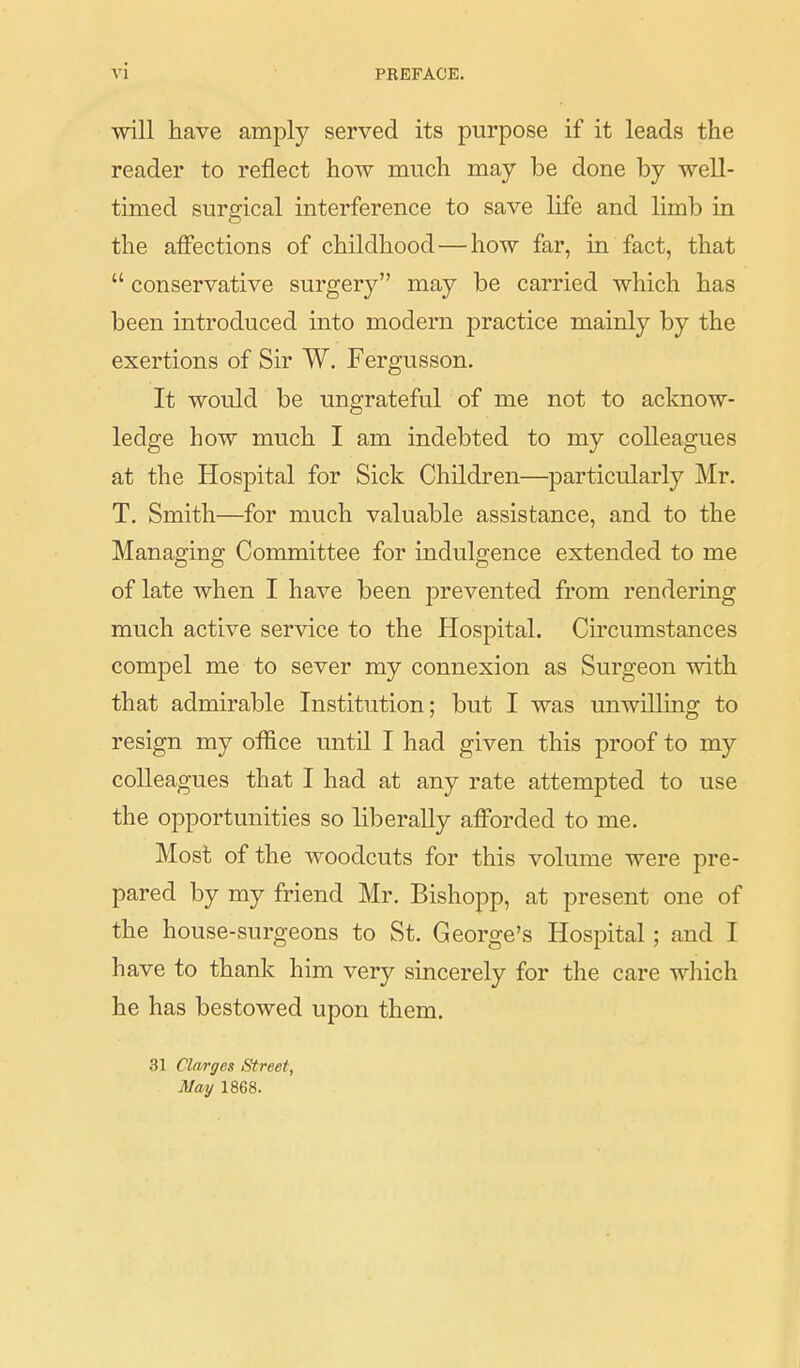 will have amply served its purpose if it leads the reader to reflect how much may be done by well- timed surgical interference to save life and limb in the affections of childhood — how far, in fact, that  conservative surgery may be carried which has been introduced into modern j)ractice mainly by the exertions of Sir W. Fergusson. It would be ungrateful of me not to acknow- ledge how much I am indebted to my colleagues at the Hospital for Sick Children—particularly Mr. T. Smith—for much valuable assistance, and to the Managing Committee for indulgence extended to me of late when I have been prevented from rendering much active service to the Hospital. Circumstances compel me to sever my connexion as Surgeon with that admirable Institution; but I was unwilling to resign my office until I had given this proof to my colleagues that I had at any rate attempted to use the opportunities so liberally afforded to me. Most of the woodcuts for this volume were pre- pared by my friend Mr, Bishopp, at present one of the house-surgeons to St. George's Hospital; and I have to thank him very sincerely for the care which he has bestowed upon them. 31 Clwrges Street, May 1868.