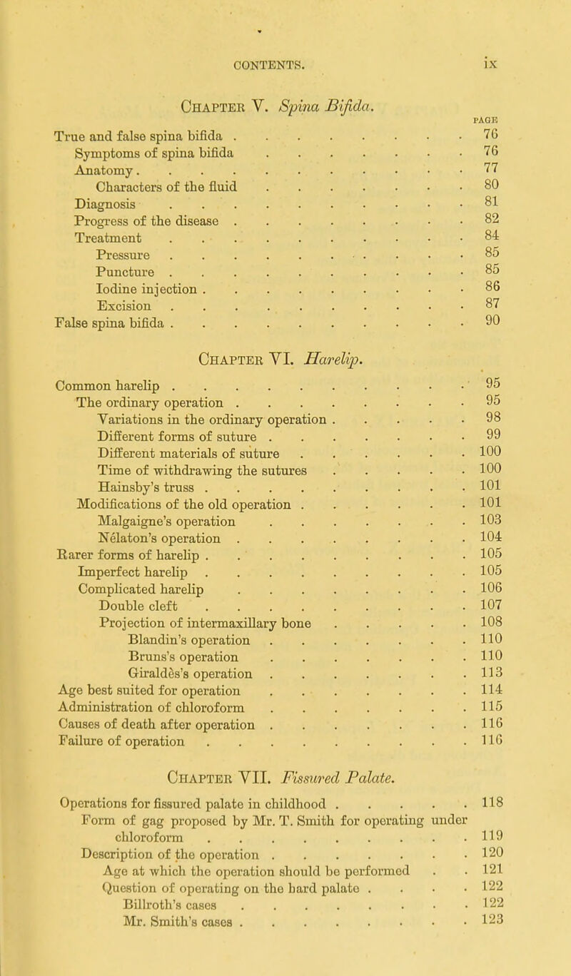 Chapter V. Spina Bifida. PAOK True and false spina bifida 76 Symptoms of spina bifida 76 Anatomy . 77 Characters of the fluid 80 Diagnosis 81 Progi-ess of the disease 82 Treatment 84 Pressure 85 Puncture 85 Iodine injection 86 Excision 87 False spina bifida 90 Chapter VI. Harelip. Common harelip 95 The ordinary operation 95 Variations in the ordinary operation 98 Different forms of suture 99 Different materials of suture 100 Time of withdrawing the sutures 100 Hainsby's truss 101 Modifications of the old operation 101 Malgaigne's operation 103 Nelaton's operation 104 Barer forms of harelip . 105 Imperfect harelip 105 Complicated harelip 106 Double cleft 107 Projection of intermaxillary bone 108 Blandin's operation 110 Bruns's operation 110 Giraldes's operation 113 Age best suited for operation 114 Administration of chloroform 115 Causes of death after operation 116 Failure of operation 116 Chapter VII. Fissured Palate. Operations for fissured palate in childhood 118 Form of gag proposed by Mr. T. Smith for operating under chloroform 119 Description of the operation 120 Age at which the operation should bo performed . . 121 Question of operating on the hard palate .... 122 Billroth's cases 122 Mr. Smith's cases 123