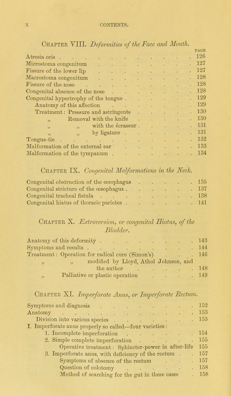 Chapter VIII. Deformities of the Face and Mouth. PAGE Atresia oris 126 Microstoma congenitum ........ 127 Fissure of the lower lip 127 Macrostoma congenitum • 128 Fissure of the nose . 128 Congenital absence of the nose . 128 Congenital hypertrophy of the tongue 129 Anatomy of this affection 129 Treatment: Pressure and astringents 130 „ Eemoval with the knife 130 „ „ with the ecraseur 131 „ by hgature 131 Tongue-tie 132 Malformation of the external ear 133 Malformation of the tympanum 134 Chapter IX. Congenital Malformations in the Neck. Congenital obstruction of the oesophagus 135 Congenital stricture of the oesophagus ...... 137 Congenital tracheal fistula 138 Congenital hiatus of thoracic parietes 141 Chapter X. Extroversion, or congenital Hiatus, of tJie Bladder. Anatomy of this deformity 143 Symptoms and results ......... 144 Treatment: Operation for radical cure (Simon's) . . . 146 „ „ modified by Lloyd, Athol Johnson, and the author . ... . . 148 ,, Palliative or plastic operation .... 149 Chapter XI. Imperforate Anus, or Imperforate Rectum. Symptoms and diagnosis . . . . . . . .152 Anatomy 153 Division into various species 153 I. Imperforate anus properly so called—four varieties : 1. Incomplete imperfoi-ation 154 2. Simple complete imperforation 155 Operative treatment: Sphincter-power in after-life 155 3. Imperforate anus, with deficiency of the rectum . . 157 Symptoms of absence of the rectum . . .157 Question of colotomy 158 Method of searching for the gut in these cases . 158