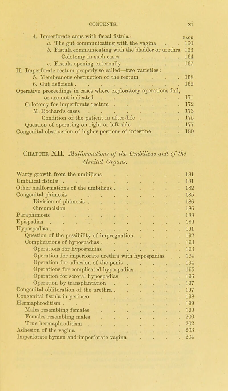 4. Imperforate anus with fflscal fistula : page «. The gut communicating with the vagina . .160 b. Fistuhx communicating with the bladder or urethra 163 Colotomy in such cases . . . . .164 c. Fistula opening externally 167 II. Imperforate rectum properly so called—two varieties : 5. Membranous obstruction of the rectum . . . 168 6. Gut deficient 169 Operative proceedings in cases where exploratory operations fail, or are not indicated . 171 Colotomy for imperforate rectum 172 M. Rochard's cases 173 Condition of the patient in after-life .... 175 Question of operating on right or left side . . . .177 Congenital obstruction of higher portions of intestine . .180 Chapter XII. Malformations of the Umbilicus and of the Genital Organs. Warty growth from the umbilicus 181 Umbilical fistulse 181 Other malformations of the umbilicus . . . . . .182 Congenital phimosis . . . . . . . . .185 Division of phimosis 186 Circumcision . . . . . . . . .186 Paraphimosis 188 Epispadias . . ... . . . . . . 189 Hypospadias 191 Question of the possibility of impregnation . . . .192 Complications of hypospadias 193 Operations for hypospadias 193 Operation for imperforate urethra with hypospadias . 194 Operation for adhesion of the penis 194 Operations for complicated hypospadias .... 195 Operation for scrotal hypospadias 196 Operation by transplantation 197 Congenital obliteration of the urethra 197 Congenital fistula in perinseo . . . . '. . .198 Hermaphroditism 199 Males resembling females 199 Females resembling males . 200 True hermaphroditism 202 Adhesion of the vagina 203 Imperforate hymen and imperforate vagina .... 204