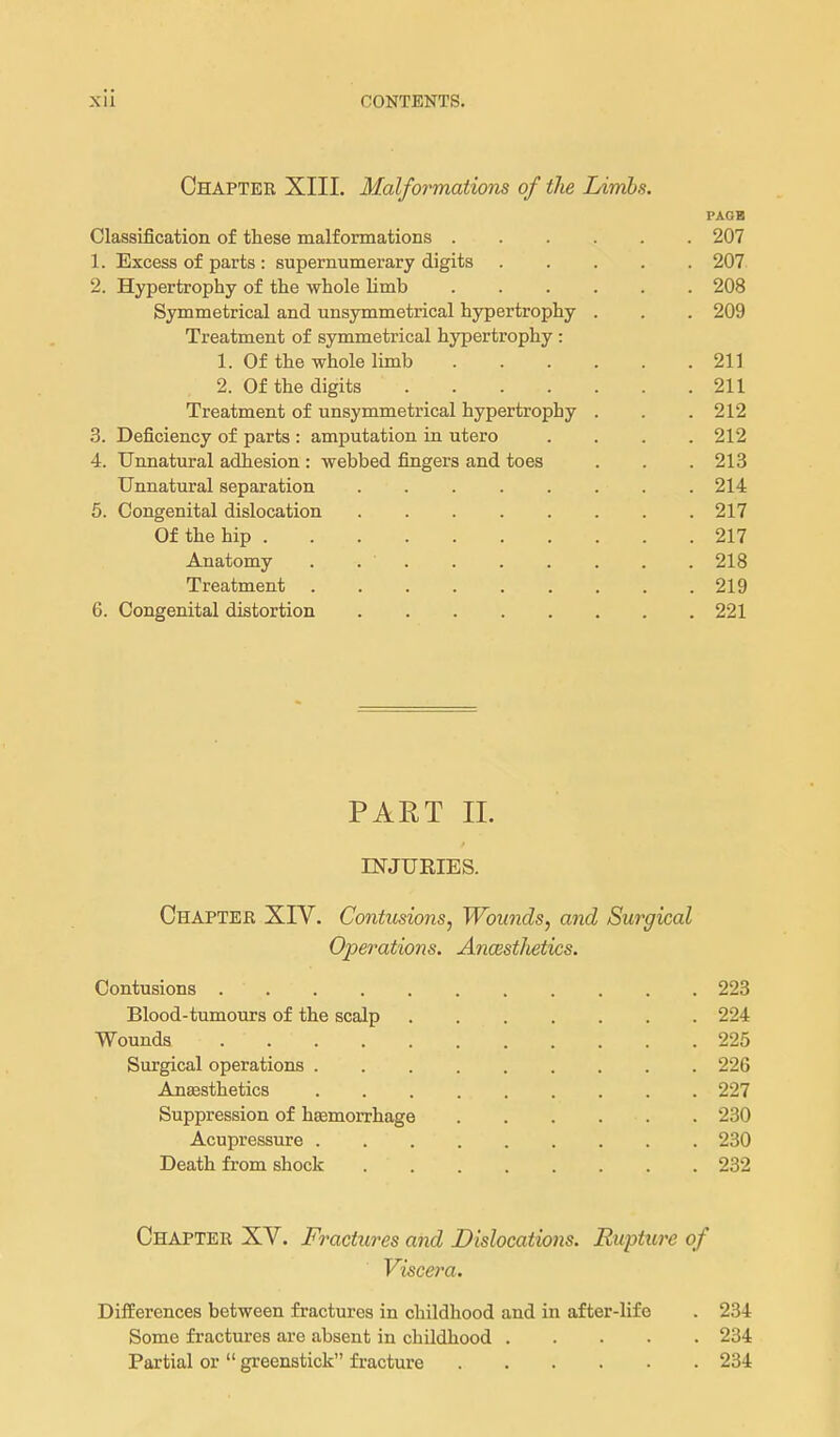 Chapter XIII. Malformations of the Limbs. PAGE Classification of these malformations 207 1. Excess of parts : supernumerary digits 207 2. Hypertrophy of the whole limb 208 Symmetrical and unsymmetrical hypertrophy . . . 209 Treatment of symmetrical hypertrophy : 1. Of the whole limb 211 2. Of the digits 211 Treatment of unsymmetrical hypertrophy . . .212 3. Deficiency of parts : amputation in utero .... 212 4. Unnatural adhesion : webbed fingers and toes . . . 213 Unnatural separation 214 5. Congenital dislocation 217 Of the hip 217 Anatomy . 218 Treatment 219 6. Congenital distortion 221 PART XL INJURIES. Chaptejr XIV. Contusions^ Wounds, and Surgical Operations. AncestJietics. Contusions 223 Blood-tumours of the scalp 224 Wounds 225 Surgical operations 226 Anaesthetics 227 Suppression of hfemorrhage 230 Acupressure 230 Death from shock 232 Chapter XV. Fractures and Dislocations. Rupture of Viscera. Differences between fractures in childhood and in after-lifo . 234 Some fractures are absent in childhood 234 Partial or  greenstick fracture 234