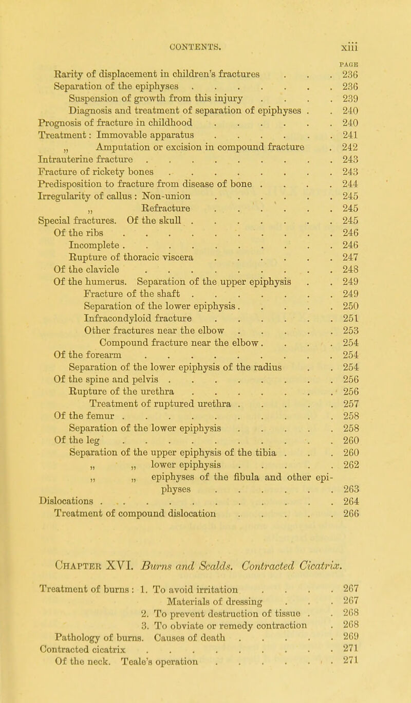 PAGE Rarity of displacement in children's fractures . . . 236 Sepai'ation of the epiphyses 236 Suspension of gi-owth from this injury .... 239 Diagnosis and treatment of separation of epiphyses . . 240 Prognosis of fracture in childhood 240 Treatment: Immovable apparatus .... . . 241 „ Amputation or excision in compound fracture . 242 Intrauterine fiactiu:e 243 Fracture of rickety bones 243 Predisposition to fracture from disease of bone .... 244 Irregularity of callus : Non-union 245 „ Refracture 245 Special fractures. Of the skull 245 Of the ribs 246 Incomplete 246 Rupture of thoracic viscera 247 Of the clavicle 248 Of the humerus. Separation of the upper epiphysis . . 249 Fracture of the shaft 249 Separation of the lower epiphysis 250 Infracondyloid fracture 251 Other fractures near the elbow 253 Compound fracture near the elbow.... 254 Of the forearm 254 Separation of the lower epiphysis of the radius . . 254 Of the spine and pelvis 256 Rupture of the urethra 256 Treatment of ruptured urethra 257 Of the femur 258 Separation of the lower epiphysis 258 Of the leg 260 Separation of the upper epiphysis of the tibia . . . 260 „ „ lower epiphysis 262 „ „ epiphyses of the fibula and other epi- physes 263 Dislocations 264 Treatment of compound dislocation 266 Chapter XVI. Bums and Scalds. Contracted Cicatrix. Treatment of burns : 1. To avoid irritation .... 267 Materials of dressing . . . 267 2. To prevent destruction of tissue . . 2G8 3. To obviate or remedy contraction . 268 Pathology of bums. Causes of death 269 Contracted cicatrix 271 Of the neck. Teale's operation 271