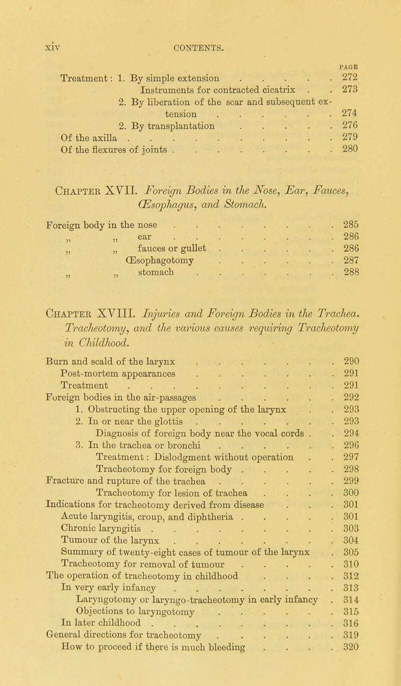 PA.OE Treatment: 1. By simple extension 272 Instruments for contracted cicatrix . . 273 2. By liberation of the scar and subsequent ex- tension 274 2. By transplantation 276 Of the axilla 279 Of the flexures of joints 280 Chapter XV^II. Foreign Bodies in the Nose, Ear, Fauces, (Esophagus, and Stomach. Foreign body in the nose „ ear „ „ fauces or gullet CEsophagotomy „ „ stomach 285 286 286 287 288 Chapter XVIII. Injuries and Foreign Bodies in the Trachea. Tracheotomy, and the various causes requiring Tracheotomy in Childhood. Burn and scald of the larynx 290 Post-mortem appearances . 291 Treatment 291 Foreign bodies in the air-passages 292 1. Obstructing the upper opening of the larynx . . 293 2. In or near the glottis 293 Diagnosis of foreign body near the vocal cords . . 294 3. In the trachea or bronchi 296 Treatment: Dislodgment without operation . . 297 Tracheotomy for foreign body 298 Fracture and rupture of the trachea 299 Tracheotomy for lesion of trachea .... 300 Indications for tracheotomy derived from disease . . . 301 Acute laryngitis, croup, and diphtheria 301 Chronic laryngitis 303 Tumour of the larynx 304 Summary of twenty-eight cases of tumour of the larynx . 305 Tracheotomy for removal of tumour 310 The operation of tracheotomy in childhood . . . .312 In very early infancy 313 Laryngotomy or laryngo-tracheotomy in early infanc}' . 314 Objections to laryugotomy 315 In later childhood 316 General directions for tracheotomy 319 How to proceed if there is much bleeding .... 320