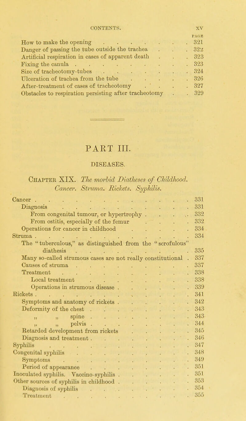 PAflK How to make the opening . . . . . . . 321 Danger of passing the tube outside the trachea . . . 325i Artificial respiration in cases of apparent death . . . 323 Fixing the canula ......... 323 Size of tracheotomy-tubes . 324 Ulceration of trachea from the tube ..... 326 After-treatment of cases of tracheotomy . . . . 327 Obstacles to respiration persisting after tracheotomy . . 329 PART III. DISEASES. Chapter XIX. The morbid Diatheses of Childhood. Cancer. Struma. Rickets. Syphilis. Cancer 331 Diagnosis 331 From congenital tumour, or hypertrophy . . ... 332 From ostitis, especially of the femur .... 332 Operations for cancer in childhood 334 Struma 334 The tuberculous, as distinguished from the scrofulous diathesis ......... 335 Many so-called strumous cases are not really constitutional . 337 Causes of struma 337 Treatment 338 Local treatment ........ 338 Operations in strumous disease 339 Rickets 341 Symptoms and anatomy of rickets 342 Deformity of the chest 343 „ „ spine 343 „ „ pelvis 344 Retarded development from rickets ..... 345 Diagnosis and treatment 34G Syphilis 347 Congenital syphilis 348 Symptoms 349 Period of appearance 351 Inoculated syphihs. Vaccino-syphilis 351 Other sources of syphilis in childhood 353 Diagnosis of syphilis 354 Treatintuit 355