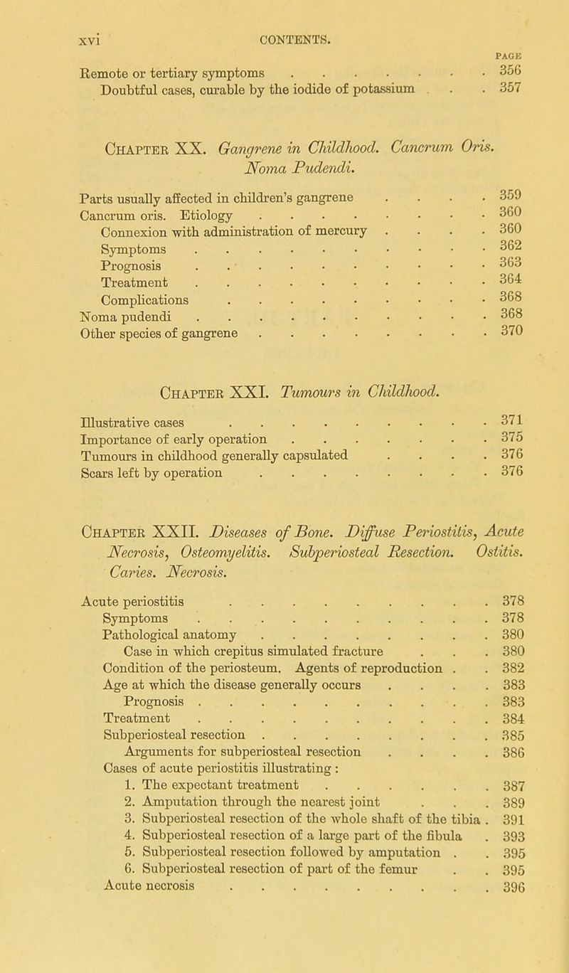 PAGE Remote or tertiary symptoms 356 Doubtful cases, curable by the iodide of potassium . . 357 Chapter XX. Gangrene in Childhood. Cancrum Oris. Noma Pudendi. Parts usually affected in cbildren's gangrene .... 359 Cancrum oris. Etiology 360 Connexion with administration of mercury .... 360 S3anptoms . 362 Prognosis . 363 Treatment 364 Complications 368 Noma pudendi 368 Other species of gangrene 370 Chapter XXI. Tumours in Childhood. Illustrative cases 371 Importance of early operation 375 Tumours in childhood generally capsulated . . . .376 Scars left by operation 376 Chapter XXII. Diseases of Bone. Diffuse Periostitis, Acute Necrosis, Osteomyelitis. Subperiosteal Resection. Ostitis. Caries. Necrosis. Acute periostitis 378 Symptoms 378 Pathological anatomy 380 Case in which crepitus simulated fracture . . . 380 Condition of the periosteum. Agents of reproduction . . 382 Age at which the disease generally occurs .... 383 Prognosis 383 Treatment 384 Subperiosteal resection 385 Arguments for subperiosteal resection .... 386 Cases of acute periostitis illustrating : 1. The expectant treatment 387 2. Amputation through the nearest joint . . . 389 3. Subperiosteal resection of the whole shaft of the tibia . 391 4. Subperiosteal resection of a large part of the fibula . 393 5. Subperiosteal resection followed by amputation . . 395 6. Subperiosteal resection of part of the femur . . 395 Acute necrosis 396