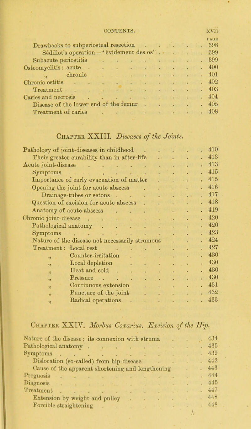 Drawbacks to subperiosteal resection 398 Sedillot's operation— evidement des os . • . . . 399 Subacute periostitis ........ 399 Osteomyelitis: acute 400 „ chronic 401 Chronic ostitis 402 Treatment 403 Cai'ies and necrosis 404 Disease of the lower end of the femur 405 Treatment of caries 408 Chapter XXITI. Diseases of tlie Joints. Pathology of joint-diseases in childhood 410 Their greater curability than in after-life .... 413 Acute joint-disease 413 Symptoms 415 Importance of early evacuation of matter . . . .415 Opening the joint for acute abscess 416 Drainage-tubes or setons - 417 Question of excision for acute abscess 418 Anatomy of acute abscess 419 Chronic joint-disease 420 Pathological anatomy 420 Symptoms 423 Nature of the disease not necessarily strumous . . . 424 Treatment: Local rest 427 „ , Counter-irritation 430 „ Local depletion 430 „ Heat and cold 430 „ Pressure 430 „ Continuous extension 431 „ Puncture of the joint 432 „ Radical operations 433 Chapter XXTV. Moy^hus Coxarius. Excision of the Hip. Nature of the disease ; its connexion with struma . . . 434 Pathological anatomy 435 Symptoms 439 Dislocation (so-called) from hip-disease .... 442 Cause of the apparent shortening and lengthening . . 443 Prognosis 444 Diagnosis 445 Treatment 447 Extension by weight and pulley 448 Forcible straightening 448