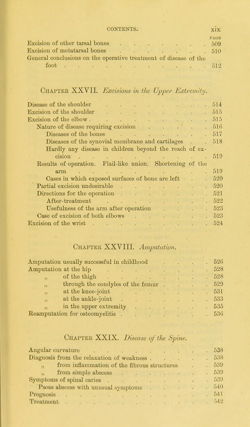 rAQK Excision of other tarsal bones 509 Excision of metatarsal bones ....... 510 General conclusions on the operative treatment of disease of the foot 512 Chapter XXVII. Excisions in tlie Upper Extrein'dij. Disease of the shoulder 514 Excision of the shoulder . . . . . . . .515 Excision of the elbow 515 Nature of disease requiring excision . . . . .516 Diseases of the bones 517 Diseases of the synovial membrane and cartilages . .518 Hardly any disease in children beyond the reach of ex- cision .......... 519 Kesults of operation. Flail-like union. Shortening of the arm .......... 519 Cases in which exposed surfaces of bone are left . . 520 Partial excision undesirable 520 Directions for the operation 521 After-treatment 522 Usefulness of the arm after operation .... 523 Case of excision of both elbows ...... 523 Excision of the wrist 524 Chapter XXVIII. Amputation. Amputation usually successful in childhood .... 526 Amputation at the hip ........ 528 „ of the thigh 528 „ through the condyles of the femur .... 529 „ at the knee-joint ....... 531 „ at the ankle-joint 533 „ in the upper extremity 535 Reamputation for osteomyelitis 536 Chapter XXIX. Disease of the Spine. Angular cui'vature 538 Diagnosis from the relaxation of weakness 538 „ from inflammation of the fibrous structures . . 539 „ from simple abscess 539 Symptoms of spinal caries 539 P.soas abscess with unusual symptoms MO Prognosis . . . . . .641 Treatment 542