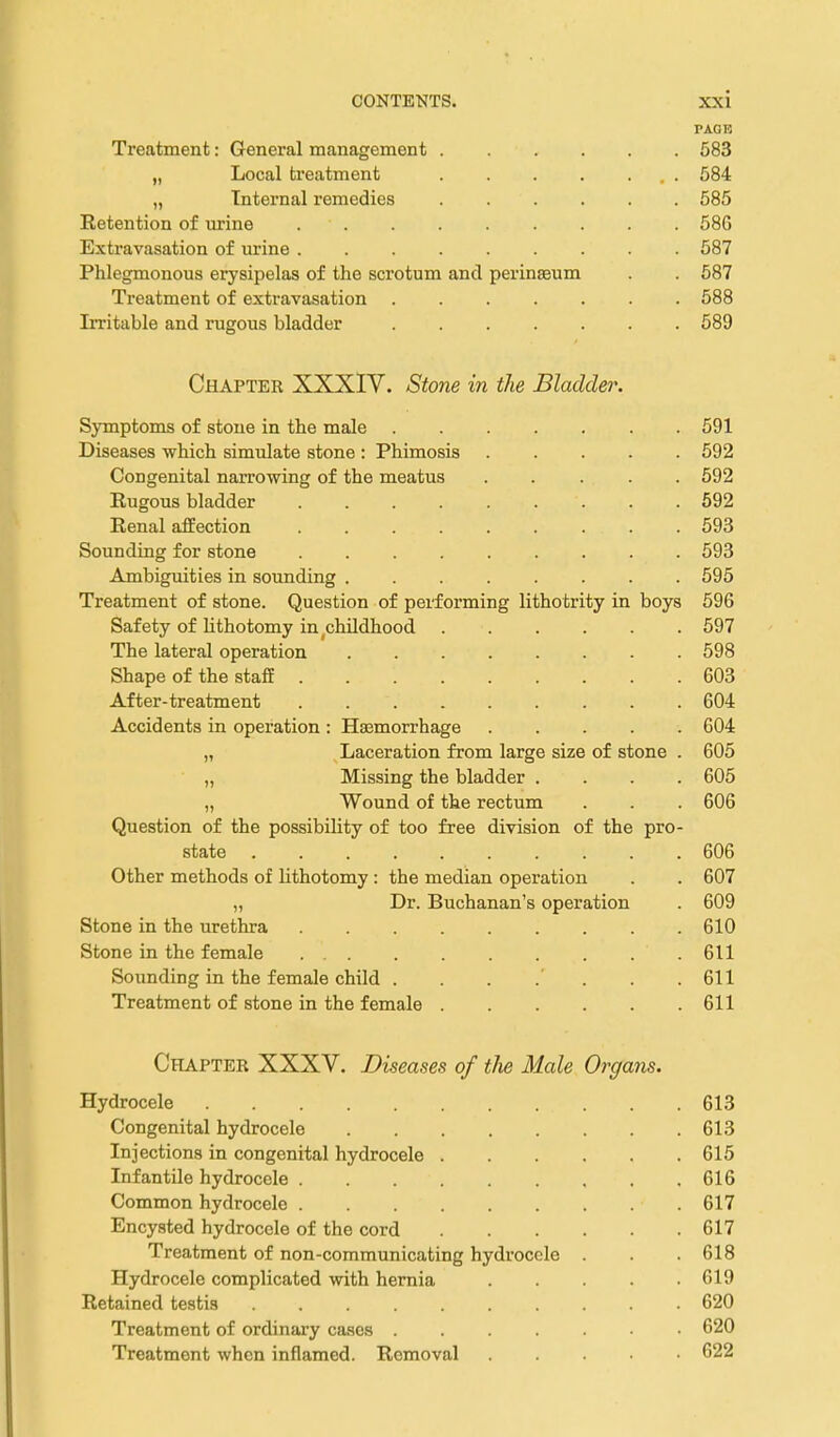 PAGE Treatment: General management 583 „ Local treatment . 584 „ Internal remedies 585 Retention of urine 58G Extravasation of urine 587 Phlegmonous erysipelas of the scrotum and perinasum . . 587 Treatment of extravasation 588 Irritable and rugous bladder 589 Chapter XXXIY. Stone in the Bladder. Symptoms of stone in the male 591 Diseases which simulate stone : Phimosis ..... 592 Congenital narrowing of the meatus 592 Rugous bladder 592 Renal affection 593 Sounding for stone 593 Ambiguities in sounding 595 Treatment of stone. Question of performing lithotrity in boys 596 Safety of lithotomy in ^childhood 597 The lateral operation 598 Shape of the staff 603 After-treatment 604 Accidents in operation : Hasmorrhage 604 „ Laceration from large size of stone . 605 „ Missing the bladder .... 605 „ Wound of the rectum . . . 606 Question of the possibility of too free division of the pro- state ..... 606 Other methods of lithotomy: the median operation . . 607 „ Dr. Buchanan's operation . 609 Stone in the urethra 610 Stone in the female 611 Sounding in the female child . . . .' . . .611 Treatment of stone in the female 611 Chapter XXXV. Diseases of tlie Male Organs. Hydrocele 613 Congenital hydrocele 613 Injections in congenital hydrocele 615 Infantile hydrocele 616 Common hydrocele 617 Encysted hydrocele of the cord 617 Treatment of non-communicating hydrocele . . 618 Hydrocele complicated with hernia . . .619 Retained testis 620 Treatment of ordinai-y cases 620 Treatment when inflamed. Removal 622