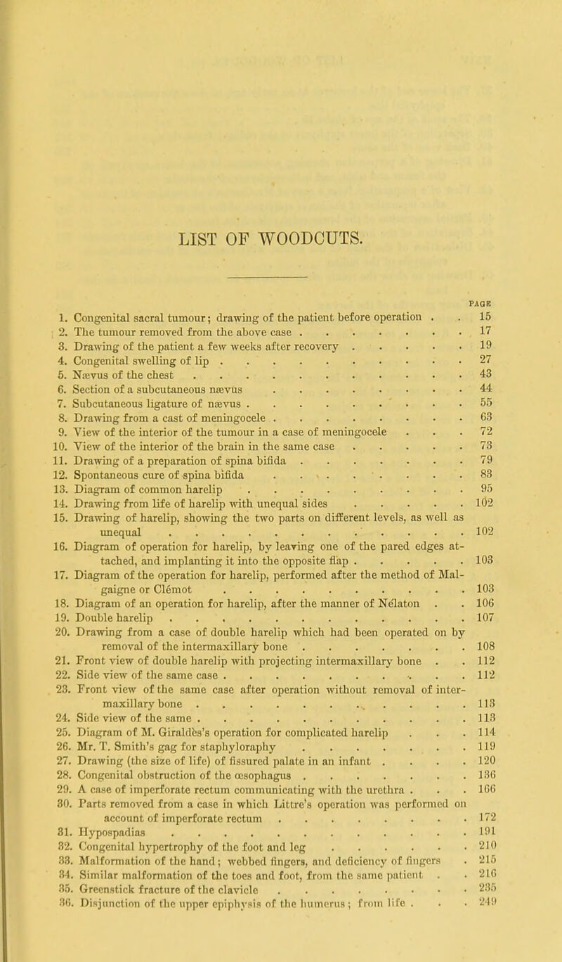 LIST OF WOODCUTS. PAQE 1. Congenital sacral tumour; drawing of the patient before operation . . 15 ; 2. The tumour removed from the above case 17 3. Drawing of the patient a few weeks after recovery 19 4. Congenital swelling of lip 27 6. Nkvus of the chest 43 6. Section of a subcutaneous nsevus 44 7. Subcutaneous ligature of noevus • • .55 8. Drawing from a cast of meningocele 63 9. View of the interior of the tumour in a case of meningocele ... 72 10. View of the interior of the brain in the same case 73 11. Drawing of a preparation of spina bifida 79 12. Spontaneous cure of spina bifida . . . . . . . .83 13. Diagram of common harelip 95 14. Drawing from life of harelip mth unequal sides 102 15. Drawing of harelip, showing the two parts on different levels, as well as imequal 102 16. Diagram of operation for harelip, by leaving one of the pared edges at- tached, and implanting it into the opposite flap 103 17. Diagram of the operation for harelip, performed after the method of Mal- gaigne or Clemot 103 18. Diagram of an operation for harelip, after the manner of Ndlaton . . 106 19. Double harelip 107 20. Drawing from a case of double harelip which had been operated on by removal of the intermaxillary bone 108 21. Front view of double harelip with projecting intermaxillary bone . . 112 22. Side view of the same case 112 23. Front view of the same case after operation without removal of inter- maxillary bone ^ . . . . 113 24. Side view of the same 113 25. Diagram of M. Giraldbs's operation for complicated harelip . . .114 26. Mr. T. Smith's gag for staphyloraphy 119 27. Drawing (the size of life) of fissured palate in an infant .... 120 28. Congenital obatruction of the oesophagus 136 29. A case of imperforate rectum communicating with the urethra . . . IGC 80. Parts removed from a case in which Littre's operation was performed on account of imperforate rectum 172 31. Hypospadias 191 82. Congenital hypertrophy of the foot and leg 210 .33. Malformation of the hand ; webbed fingers, and deficiency of fingers . 216 .34. Similar malformation of the toes and foot, from the same patient . . 216 35. Greenstick fracture of the clavicle 235 36. Disjunction of the upper epiphysis of the humerus ; from life . . ■ 21it