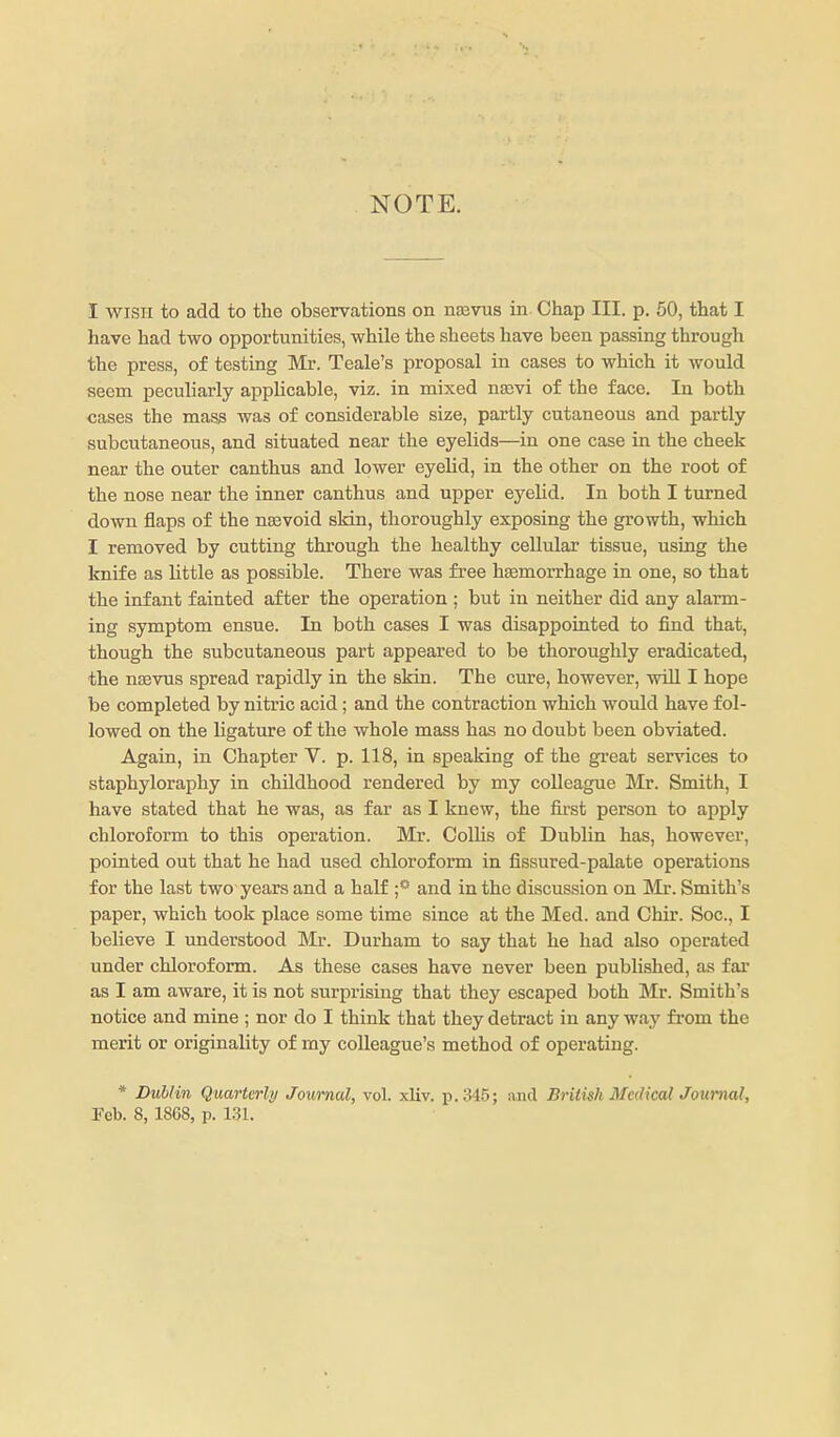 NOTE. I WISH to add to the observations on nasvus in Chap III. p. 50, that I have had two opportunities, while the sheets have been passing through the press, of testing Mr. Teale's proposal in cases to which it would seem peculiarly applicable, viz. in mixed nasvi of the face. In both cases the mass was of considerable size, partly cutaneous and partly subcutaneous, and situated near the eyelids—in one case in the cheek near the outer canthus and lower eyelid, in the other on the root of the nose near the inner canthus and upper eyelid. In both I turned down flaps of the nsevoid skin, thoroughly exposing the growth, which I removed by cutting through the healthy cellular tissue, using the knife as little as possible. There was free haemorrhage in one, so that the infant fainted after the operation ; but in neither did any alarm- ing symptom ensue. In both cases I was disappointed to find that, though the subcutaneous part appeared to be thoroughly eradicated, the nsevus spread rapidly in the skin. The cure, however, wiU I hope be completed by nitric acid; and the contraction which would have fol- lowed on the ligature of the whole mass has no doubt been obviated. Again, in Chapter V. p. 118, in speaking of the great services to staphyloraphy in childhood rendered by my colleague Mr. Smith, I have stated that he was, as far as I knew, the first person to apply chloroform to this operation. Mr. Collis of Dublin has, however, pointed out that he had used chloroform in fissured-palate operations for the last two years and a half and in the discussion on Mr. Smith's paper, which took place some time since at the Med. and Chir. Soc, I believe I understood Mr. Durham to say that he had also operated under chloroform. As these cases have never been published, as far as I am aware, it is not surprising that they escaped both Mr. Smith's notice and mine ; nor do I think that they detract in any way from the merit or originality of my colleague's method of operating. * Dublin Quarterly Journal, vol. xliv. p. 345; and Brilisk Medical Journal, Feb. 8, 1868, p. 1.31.