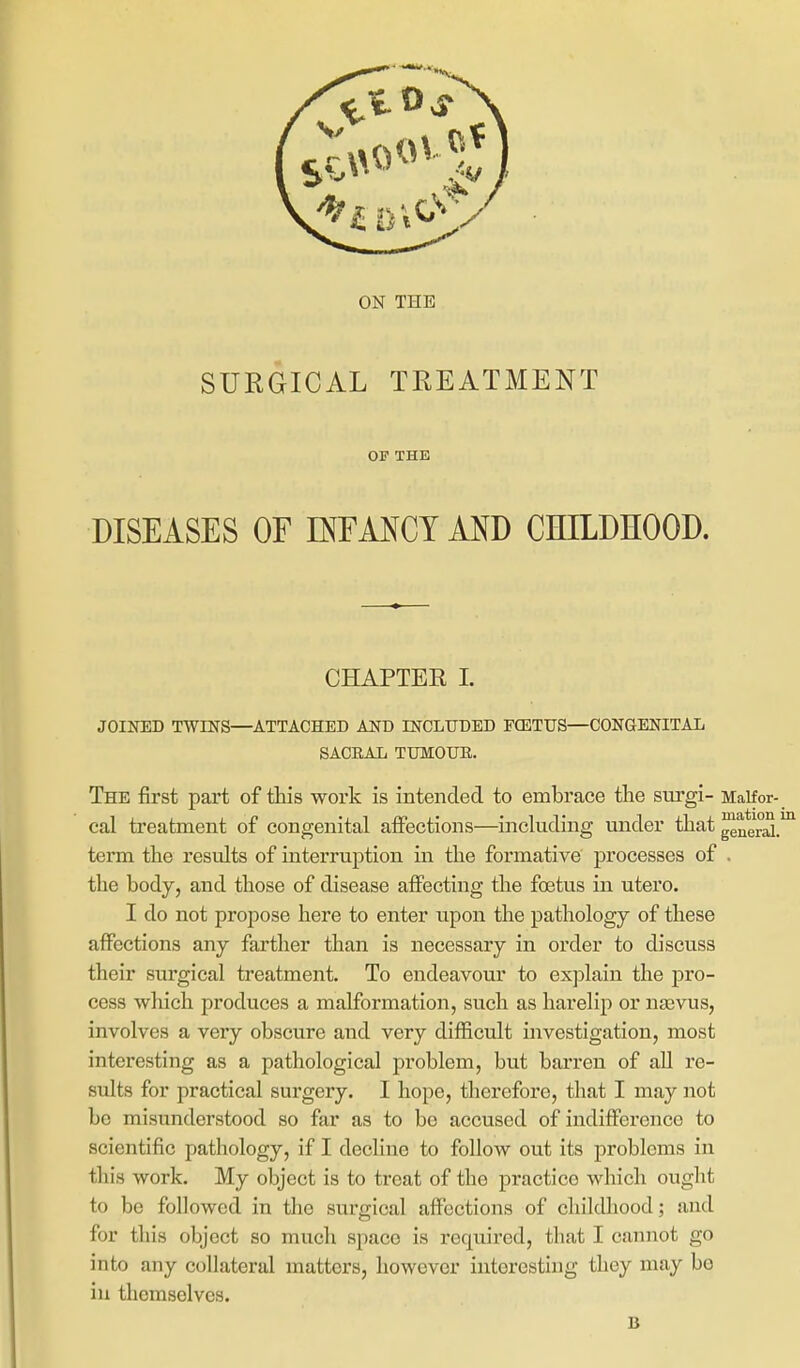 SURGICAL TREATMENT OP THE DISEASES OF D^FMCY AND CHILDHOOD. CHAPTER 1. JOINED TWmS—ATTACHED AND INCLUDED FCBTUS—CONGENITAL SACBAL TUMOUR. The first part of this work is intended to embrace the surgi- Maifor- cal treatment of congenital affections—including under that ^n*er^.' term the results of interruption in the formative processes of . the body, and those of disease affecting the foetus in utero. I do not propose here to enter upon the pathology of these affections any farther than is necessary in order to discuss their surgical treatment. To endeavour to exjjlain the pro- cess which produces a malformation, such as harelip or naavus, involves a very obscure and very difficult investigation, most interesting as a pathological problem, but barren of all re- sults for practical surgery. I hope, therefore, that I may not be misunderstood so far as to bo accused of indifference to scientific pathology, if I decline to follow out its problems in this work. My object is to treat of the practice which ought to be followed in the surgical affections of childhood; and for this object so much space is required, that I cannot go into any collateral matters, however interesting they may bo iu themselves. B