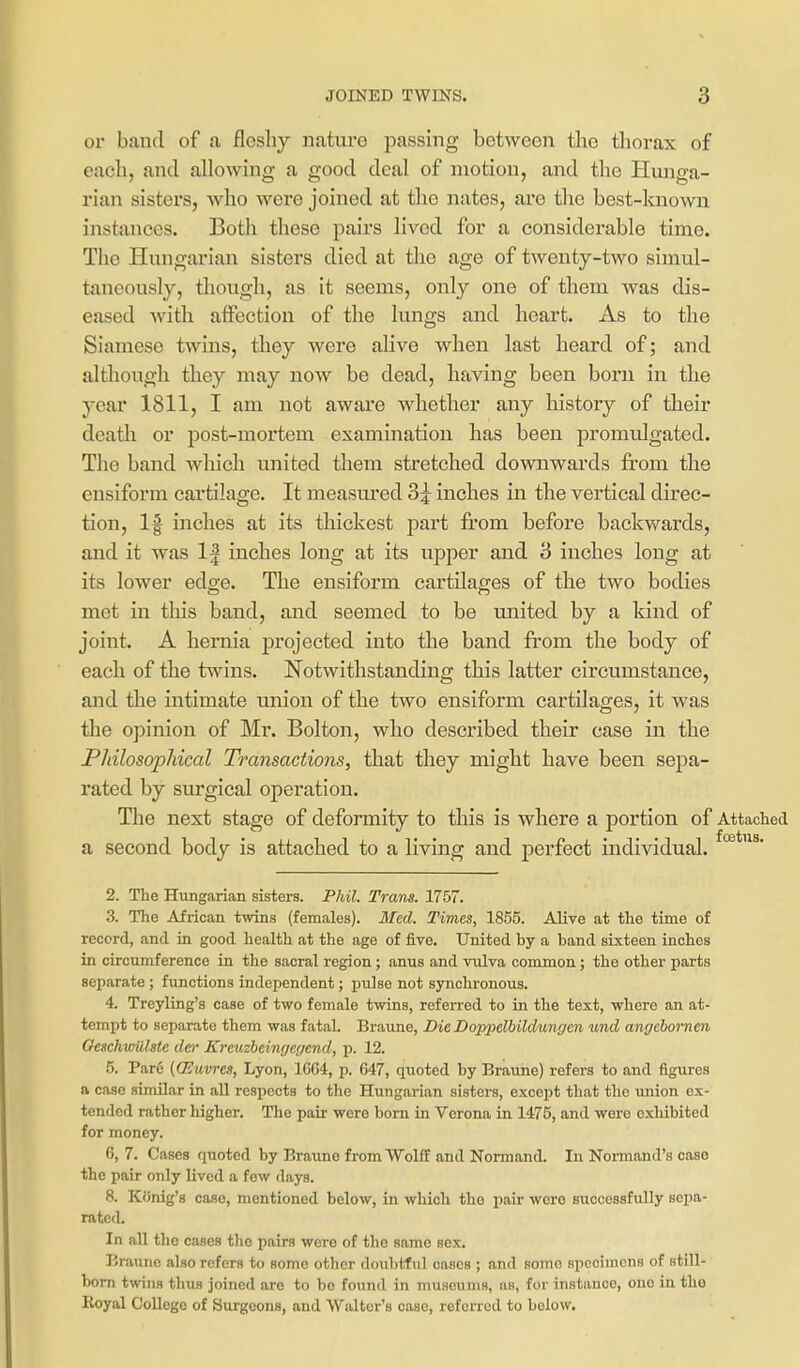 or band of a jfloshy nature passing between the thorax of each, and allowing a good deal of motion, and the Hunga- rian sisters, who were joined at the nates, are the best-known instances. Both these pairs lived for a considerable time. The Hungarian sisters died at the age of twenty-two simul- taneously, though, as it seems, only one of them was dis- eased with affection of the lungs and heart. As to the Siamese twins, they were alive when last heard of; and although they may now be dead, having been born in the year 1811, I am not aware whether any history of their death or post-mortem examination has been promulgated. The band which united them stretched downwards from the ensiform cartilage. It measiu'ed 3 j inches in the vertical direc- tion, 1^ inches at its thickest part from before backv/ards, and it was 1| inches long at its upper and 3 inches long at its lower edge. The ensiform cartilages of the two bodies met in this band, and seemed to be united by a kind of joint. A hernia projected into the band from the body of each of the twins. Notwithstanding this latter circumstance, and the intimate union of the two ensiform cartilages, it was the opinion of Mr. Bolton, who described their case in the PJiilosophical Transactions, that they might have been sepa- rated by surgical operation. The next stage of deformity to this is where a portion of Attached a second body is attached to a living and perfect individual. 2. The Hungarian sisters. Phil. Trans. 1757. 3. The African twins (females). Med. Times, 1855. Alive at the time of record, and in good health at the age of five. United by a band sixteen inches in circumference in the sacral region; anus and vulva common; the other parts separate ; functions independent; pulse not synchronous. 4. Treyling's case of two female twins, referred to in the text, where an at- tempt to separate them was fatal. Braune, DieDoppelhildungen und angebomen OeachwUlste der Krcuzbeinc/er/cnd, p. 12. 5. Pare {CEuvrcs, Lyon, 1G64, p. 647, quoted by Braune) refers to and figures a case similar in all respects to the Hungarian sisters, except that the union ex- tended rather higher. The pair were born in Verona in 1475, and were exhibited for money. 6. 7. Cases quoted by Braune from Wolff and Normand. In Noi-mand's case the pair only lived a few days. 8. Konig's case, mentioned below, in which the pair wore siiccessfidly sepa- rated. In all the cases the pairs were of the same sex. Braune also refers to some other dovibtful oases ; and some specimens of still- born twins thus joined are to bo found in museums, as, for instance, one in the Royal College of Surgeons, and Walter's case, referred to below.