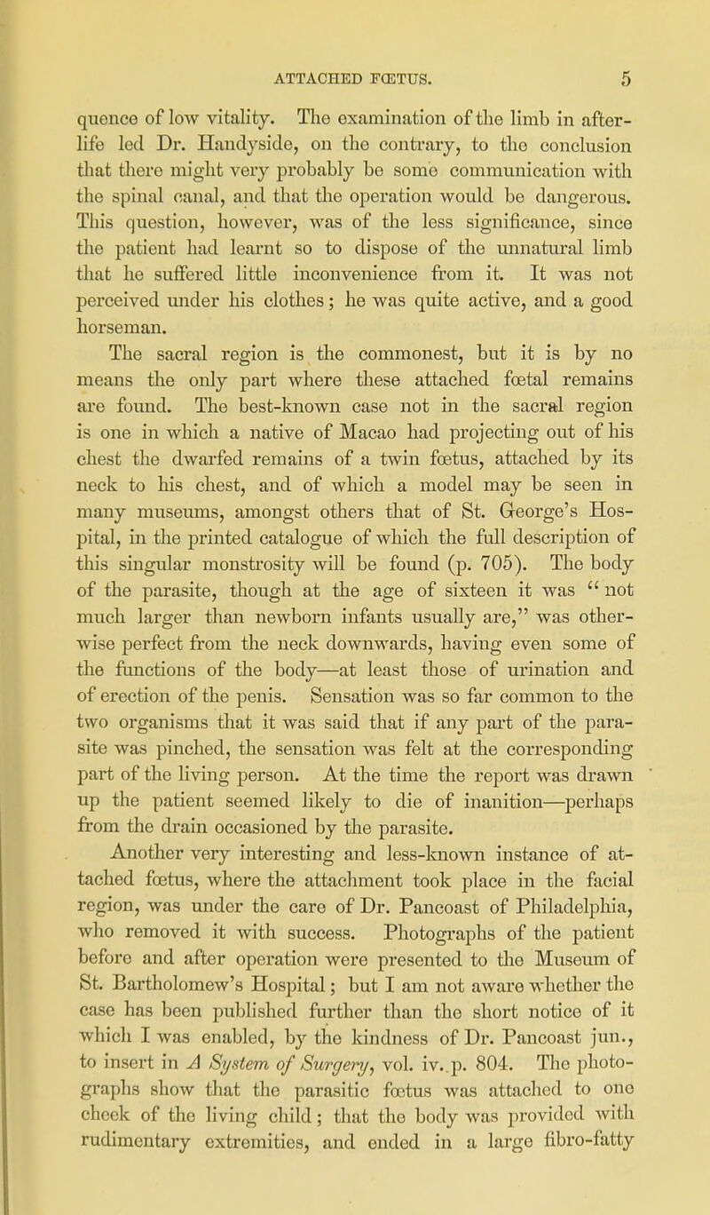 quonce of low vitality. Tlie examination of the limb in after- life led Dr. Haudyside, on the contrary, to the conclusion that there might very probably be some communication with the spinal canal, and that the operation would be dangerous. This question, however, was of the less significance, since the patient had learnt so to dispose of the unnatural limb that he suffered little inconvenience from it. It was not perceived under his clothes; he was quite active, and a good horseman. The sacral region is the commonest, but it is by no means the only part where these attached foetal remains are found. The best-known case not in the sacral region is one in which a native of Macao had projecting out of his chest the dwarfed remains of a twin foetus, attached by its neck to his chest, and of which a model may be seen in many museums, amongst others that of St. George's Hos- pital, in the printed catalogue of which the full description of this singular monsti'osity will be found (p. 705). The body of the parasite, though at the age of sixteen it was  not much larger than newborn infants usually are, was other- wise perfect from the neck downwards, having even some of the functions of the body—at least those of urination and of erection of the penis. Sensation was so far common to the two organisms that it was said that if any part of the para- site was pinched, the sensation was felt at the corresponding part of the living person. At the time the report was drawn up the patient seemed likely to die of inanition—perhaps from the drain occasioned by the parasite. Another very interesting and less-known instance of at- tached foetus, where the attachment took place in the fiicial region, was under the care of Dr. Pancoast of Philadelphia, who removed it with success. Photographs of the patient before and after operation were presented to tlie Museum of St. Bartholomew's Hospital; but I am not aware whether the case has been published further than the short notice of it which I was enabled, by the kindness of Dr. Pancoast jun., to insert in A System of Surgery, vol. iv..p. 804. The photo- graphs show that the parasitic foetus was attached to one cheek of the living child; that the body was provided with rudimentary extremities, and ended in a largo fibro-fatty