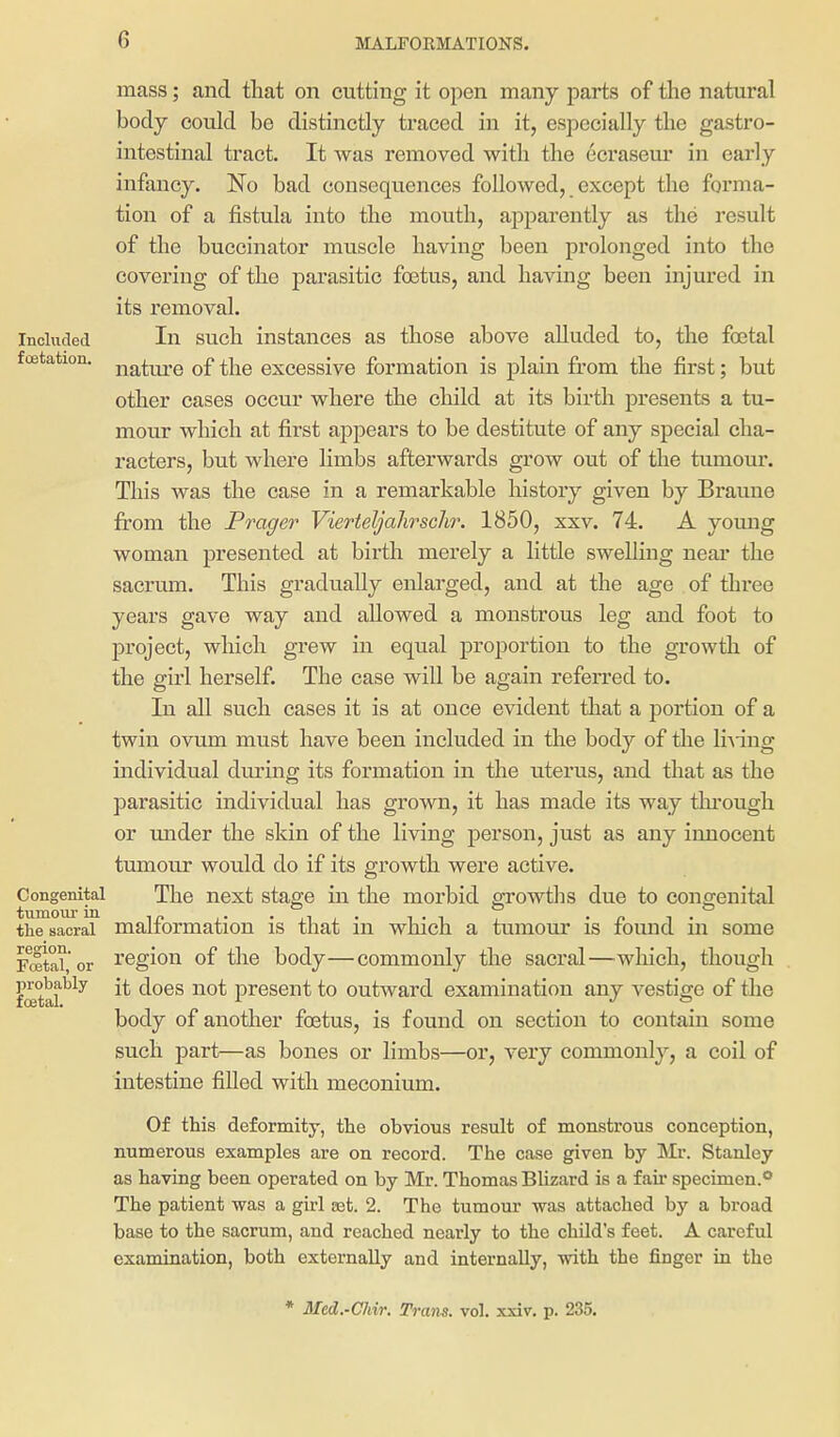 mass; and tliat on cutting it open many parts of the natural body could be distinctly traced in it, especially the gastro- intestinal tract. It was removed with the ccrasem* in early infancy. No bad consequences followed, except the forma- tion of a fistula into the mouth, apparently as the result of the buccinator muscle having been prolonged into the covering of the parasitic foetus, and having been injured in its removal. Included In sucli instances as those above alluded to, the fojtal foetation. q£ ^j^g excessive formation is plain from the first; but other cases occur where the child at its birth presents a tu- mour which at first aj)pears to be destitute of any special cha- racters, but where hmbs afterwards grow out of the tumour. This was tlie case in a remarkable history given by Braune from the Prager Vierteljahrsch7\ 1850, xxv. 74. A young woman presented at birth merely a little swelling near the sacrum. This gradually enlarged, and at the age of three years gave way and allowed a monstrous leg and foot to project, which grew in equal proportion to the growth of the girl herself. The case will be again referred to. In all such cases it is at once evident that a portion of a twin ovum must have been included in the body of the li^•ing individual during its formation in the uterus, and that as the parasitic individual has grown, it has made its way thi'ough or mider the skin of the living person, just as any innocent tumour would do if its growth were active. Congenital The next stage in the morbid growths due to congenital the sacral malformation is that in which a tumour is found in some Fffitai, or region of the body—commonly the sacral—wliich, though fatal'^^^ it does not present to outward examination any vestige of the body of another foetus, is found on section to contain some such part—as bones or limbs—or, very commonl}^, a coil of intestine filled with meconium. Of this deformity, the obvious result of monstrous conception, numerous examples are on record. The case given by Mr. Stanley as having been operated on by Mr. Thomas Blizard is a fail* specimen.** The patient was a girl set. 2. The tumour was attached by a broad base to the sacrum, and reached nearly to the child's feet. A careful examination, both externally and internally, with the finger in the * Mcd.-Chir. Trans, vol. xxiv. p. 235.