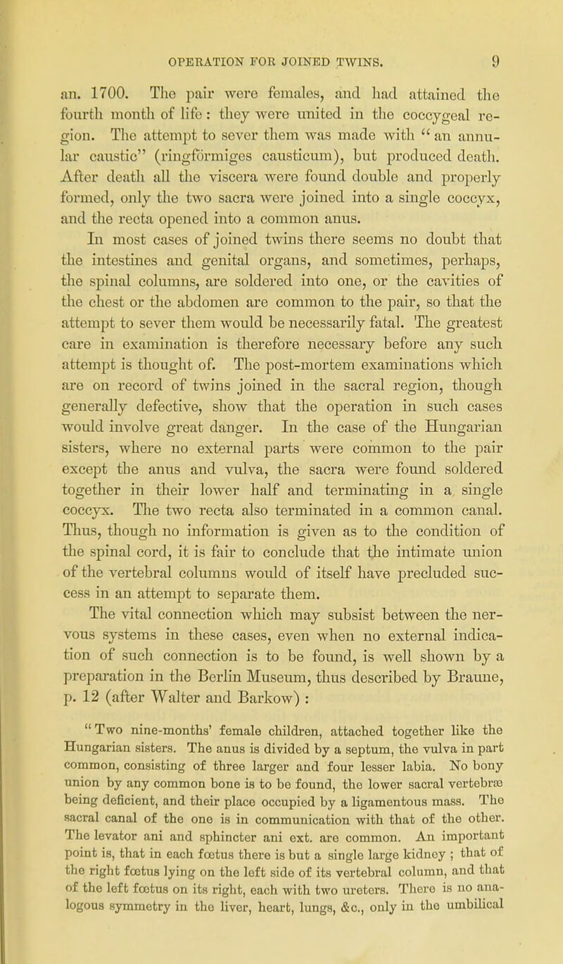 an. 1700. The pair were females, and liacl attained the fourth month of life: they were united in the coccygeal re- gion. The attempt to sever them was made with  an annu- lar caustic (ringfdrmigcs causticum), but produced death. After death all the viscera were foimd double and properly formed, only the two sacra were joined into a single coccyx, and the recta opened into a common anus. In most cases of joined twins there seems no doubt that the intestines and genital organs, and sometimes, perhaps, the spinal columns, are soldered into one, or the cavities of the chest or the abdomen are common to the pair, so that the attempt to sever them would be necessarily fatal. The greatest care in examination is therefore necessary before any such attempt is thought of. The post-mortem examinations which are on record of twins joined in the sacral region, though generally defective, show that the operation in such cases would involve great danger. In the case of the Hungarian sisters, where no external parts were common to the pair except the anus and vulva, the sacra were found soldered together in their lower half and terminating in a single coccyx. Tlie two recta also terminated in a common canal. Thus, though no information is given as to the condition of the spinal cord, it is fair to conclude that the intimate xuiion of the vertebral columns would of itself have precluded suc- cess in an attempt to separate them. The vital connection which may subsist between the ner- vous systems in these cases, even when no external indica- tion of such connection is to be found, is well shown by a preparation in the Berlin Museum, thus described by Braune, p. 12 (after Walter and Barkow) :  Two nine-months' female children, attached together like the Hungarian sisters. The anus is divided by a septum, the vulva in part common, consisting of three larger and four lesser labia. No bony union by any common bone is to be found, the lower sacral vertebras being deficient, and their place occupied by a ligamentous mass. The sacral canal of the one is in communication with that of the other. The levator ani and sphincter ani ext. are common. An important point is, that in each foetus there is but a single large kidney ; that of the right foetus lying on the left side of its vertebral column, and that of the left foetus on its right, each with two ureters. There is no ana- logous symmetry in the liver, heart, lungs, &c., only in the umbilical