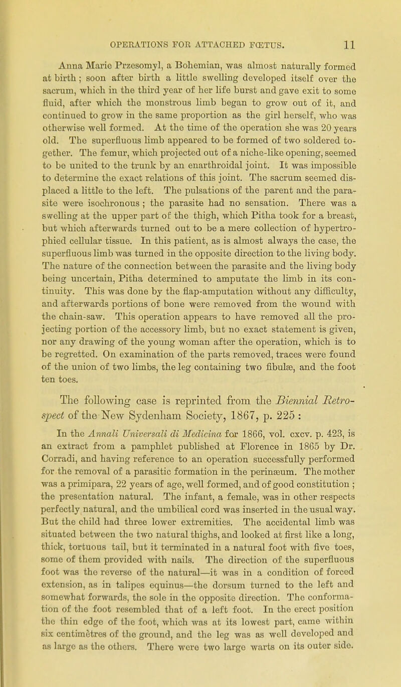 Anna Marie Przesomyl, a Bohemian, was almost naturally formed at birth; soon after birth a little swelling developed itself over the sacrum, which in the third year of her life burst and gave exit to some fluid, after which the monstrous limb began to grow out of it, and continued to grow in the same proportion as the girl herself, who was otherwise well formed. At the time of the operation she was 20 years old. The superfluous limb appeared to be formed of two soldered to- gether. The femur, which projected out of a niche-like opening, seemed to be united to the trunk by an enarthroidal joint. It was impossible to determine the exact relations of this joint. The sacrum seemed dis- placed a little to the left. The pulsations of the parent and the para- site were isochronous ; the parasite had no sensation. There was a sweUing at the upper part of: the thigh, which Pitha took for a breast, but which afterwards turned out to be a mere collection of hypertro- phied cellular tissue. In this patient, as is almost always the case, the superfluous limb was turned in the opposite direction to the living body. The nature of the connection between the parasite and the living body being uncertain, Pitha determined to amputate the limb in its con- tinuity. This was done by the flap-amputation without any diSiculty, and afterwards portions of bone were removed from the wound with the chain-saw. This operation appears to have removed all the pro- jecting portion of the accessory limb, but no exact statement is given, nor any drawing of the young woman after the operation, which is to be regretted. On examination of the parts removed, traces were found of the union of two limbs, the leg containing two fibulae, and the foot ten toes. The following case is reprinted from the Biennial Retro- spect of the New Sydenham Society, 1867, p. 225 : In the Annali Universali di Medicina for 1866, vol. cxcv. p. 423, is an extract from a pamphlet published at Florence in 1865 by Dr. Corradi, and having reference to an operation successfully performed for the removal of a parasitic formation in the perinasum. The mother was a primipara, 22 years of age, well formed, and of good constitution ; the presentation natural. The infant, a female, was in other respects perfectly natural, and the umbilical cord was inserted in the usual way. But the child had three lower extremities. The accidental limb was situated between the two natural thighs, and looked at first like a long, thick, tortuous tail, but it terminated in a natural foot with five toes, some of them provided with nails. The direction of the superfluous foot was the reverse of the natural—it was in a condition of forced extension, as in talipes cquinus—the dorsum turned to the left and somewhat forwards, the sole in the opposite direction. The conforma- tion of the foot resembled that of a left foot. In the erect position the thin edge of the foot, which was at its lowest part, came within six centimetres of the ground, and the leg was as well developed and as large as the others. There were two large warts on its outer side.