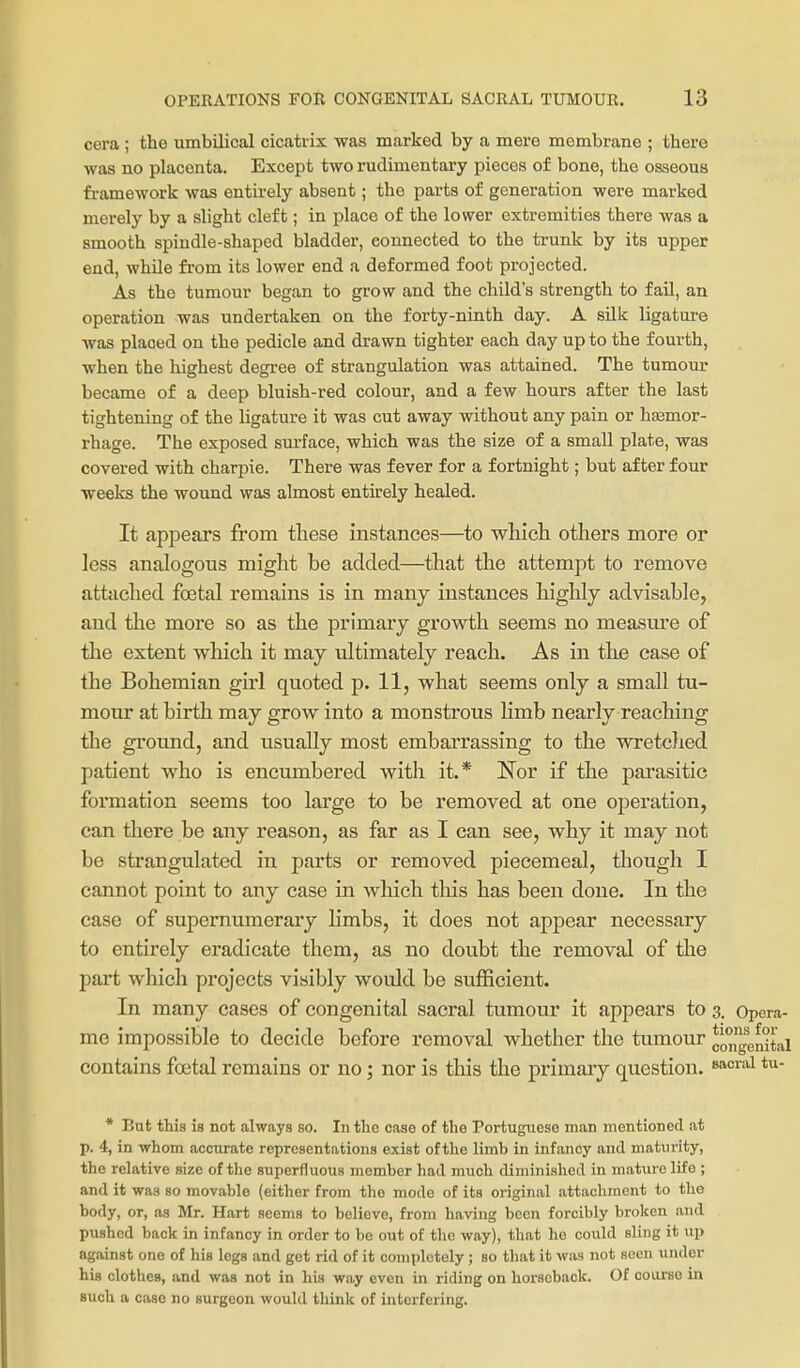 cera ; the umbilical cicatrix was marked by a mere membrane ; there was no placenta. Except two rudimentary pieces of bone, the osseous framework was entirely absent; the parts of generation were marked merely by a slight cleft; in place of the lower extremities there was a smooth spindle-shaped bladder, connected to the trunk by its upper end, while from its lower end a deformed foot projected. As the tumour began to grow and the child's strength to faU, an operation was undertaken on the forty-ninth day. A silk ligatm-e Avas placed on the pedicle and drawn tighter each day up to the fourth, when the highest degree of strangulation was attained. The tumom* became of a deep bluish-red colour, and a few hours after the last tightening of the ligature it was cut away without any pain or hasmor- rhage. The exposed surface, which was the size of a small plate, was covered with charpie. There was fever for a fortnight; but after four weeks the wound was almost entirely healed. It appears from these instances—to wliicli others more or less analogous might be added—tliat the attempt to remove attached foetal remains is in many instances highly advisable, and the more so as the primary growth seems no measure of the extent which it may ultimately reach. As in the ease of tlie Bohemian girl quoted p. 11, what seems only a small tu- mour at birth may grow into a monstrous Hmb nearly reaching the ground, and usually most embarrassing to the wretched patient who is encumbered with it.* Nor if the parasitic formation seems too large to be removed at one operation, can there be any reason, as far as I can see, why it may not be strangulated in parts or removed piecemeal, though I cannot point to any case in which this has been done. In the case of supernumerary limbs, it does not appear necessary to entirely eradicate them, as no doubt the removal of the part which projects visibly would be suflBcient. In many cases of congenital sacral tumour it appears to 3. Opera- me impossible to decide before removal whether the tumour *ongenHai contains foetal remains or no; nor is this the primary question. ^'^^'^ * But this is not always so. In the case of the Portuguese man mentioned at p. 4, in whom accurate representations exist of the limb in infancy and maturity, the relative size of the superfluous member had much diminished in mature life ; and it was so movable (either from the mode of its original attachment to the body, or, as Mr. Hart seems to believe, from having been forcibly broken and pushed back in infancy in order to be out of the way), that he could sling it up against one of his legs and get rid of it completely ; so that it was not seen under his clothes, and was not in his way even in riding on horseback. Of course in such a case no surgeon would think of interfering.