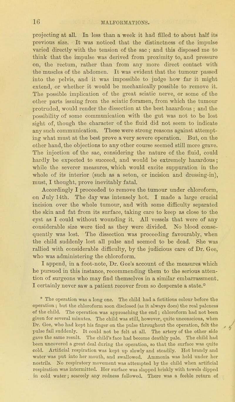 projecting at all. In less than a week it had filled to about half its previous size. It was noticed that the distinctness of the impulse varied directly with the tension of the sac ; and this disposed me to think that the impulse was derived from proximity to, and pressure on, the rectum, rather than from any more direct contact with the muscles of the abdomen. It was evident that the tumour passed into the pelvis, and it was impossible to judge how far it might extend, or whether it would be mechanically possible to remove it. The possible implication of the great sciatic nerve, or some of the other parts issuing from the sciatic foramen, from which the tumour protruded, would render the dissection at the best hazardous ; and the possibility of some communication with the gut was not to be lost sight of, though the character of the fluid did not seem to indicate any such communication. These were strong reasons against attempt- ing what must at the best prove a very severe operation. But, on the other hand, the objections to any other course seemed still more grave. The injection of the sac, considering the nature of the fluid, could hardly be expected to succeed, and would be extremely hazardous; while the severer measures, which would excite suppuration in the whole of its interior (such as a seton, or incision and dressing-in), must, I thought, prove inevitably fatal. Accordingly I proceeded to remove the tumour under chloroform, on July 14th. The day was intensely hot. I made a large crucial incision over the whole tumour, and with some difficulty separated the skin and fat from its surface, taking care to keep as close to the cyst as I could without wounding it. All vessels that were of any considerable size were tied as they were divided. No blood conse- quently was lost. The dissection was proceeding favourably, when the chUd suddenly lost all pulse and seemed to be dead. She was rallied with considerable difficulty, by the judicious care of Dr. Gee, who was administering the chloroform. I append, in a foot-note. Dr. Gee's account of the measures which he pursued in this instance, recommending them to the serious atten- tion of surgeons who may find themselves in a similar embarrassment. I certainly never saw a patient recover from so desperate a state.* * The operation was a long one. The child had a fictitious colour before the operation ; but the chloroform soon disclosed (as it always does) the real paleness of the child. The operation was approacliing the end ; chloroform had not been given for several minutes. The child was stLU, however, quite unconscious, when Dr. Gee, who had kept his finger on the pulse throughout the operation, felt the pulse fail suddenly. It could not be felt at all. The artery of the other side gave the same result. The child's face had become deathly pale. The child had been uncovered a great deal during the operation, so that the surface was quite cold. Artificial respii-ation was kept \ip slowly and steadily. Hot brandy and water was put into her mouth, and swallowed. Ammonia was held under her nostrils. No respiratory movement was attempted by the child when artificial respiration was intermitted. Her sui-face was slapped briskly with towels dipped in cold water; scarcely any redness followed. There was a feeble return of
