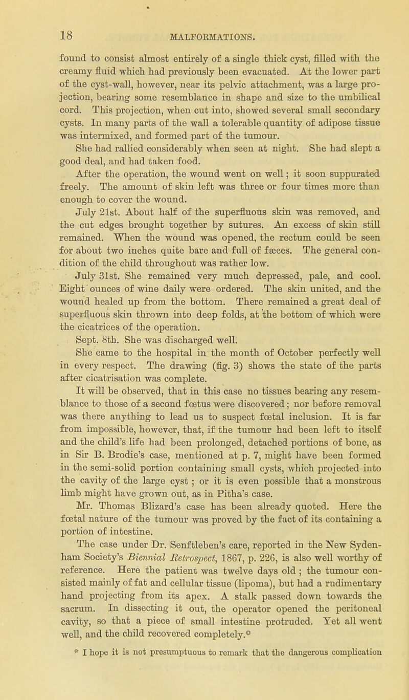 found to consist almost entirely of a single tMck cyst, filled with the creamy fluid which had previously been evacuated. At the lower part of the cyst-wall, however, near its pelvic attachment, was a large pro- jection, bearing some resemblance in shape and size to the umbilical cord. This projection, when cut into, showed several small secondary cysts. In many parts of the wall a tolerable quantity of adipose tissue was intermixed, and formed part of the tumour. She had rallied considerably when seen at night. She had slept a good deal, and had taken food. After the operation, the wound went on well; it soon suppurated freely. The amount of skin left was three or four times more than enough to cover the wound. July 21st. About half of the superfluous skin was removed, and the cut edges brought together by sutures. An excess of skin still remained. When the wound was opened, the rectum could be seen for about two inches quite bare and fuU of faeces. The general con- dition of the child throughout was rather low. July 31st. She remained very much depressed, pale, and cool. Eight ounces of wine daily were ordered. The skin united, and the wound healed up from the bottom. There remained a great deal of superfluous skin thrown into deep folds, at the bottom of which were the cicatrices of the operation. Sept. 8th. She was discharged well. She came to the hospital in the month of October perfectly well in every respect. The drawing (fig. 3) shows the state of the parts after cicatrisation was complete. It will be observed, that in this case no tissues bearing any resem- blance to those of a second foetus were discovered; nor before removal was there anything to lead us to suspect foetal inclusion. It is far from impossible, however, that, if the tumour had been lef b to itself and the child's life had been prolonged, detached portions of bone, as in Sir B. Brodie's case, mentioned at p. 7, might have been formed in the semi-solid portion containing small cysts, which projected into the cavity of the large cyst; or it is even possible that a monstrous limb might have grown out, as in Pitha's case. Mr. Thomas Blizard's case has been already quoted. Here the foetal nature of the tumour was proved by the fact of its containing a portion of intestine. The case under Dr. Senftleben's care, reported in the New Syden- ham Society's Biennial Retrospect, 1867, p. 226, is also well worthy of reference. Here the patient was twelve days old ; the tumour con- sisted mainly of fat and cellular tissue (lipoma), but had a rudimentary hand projecting from its apex. A stalk passed down towards the sacrum. In dissectiag it out, the operator opened the peritoneal cavity, so that a piece of small intestine protruded. Yet all went well, and the child recovered completely.** * I hope it is not presumptuous to remark that the dangerous complication