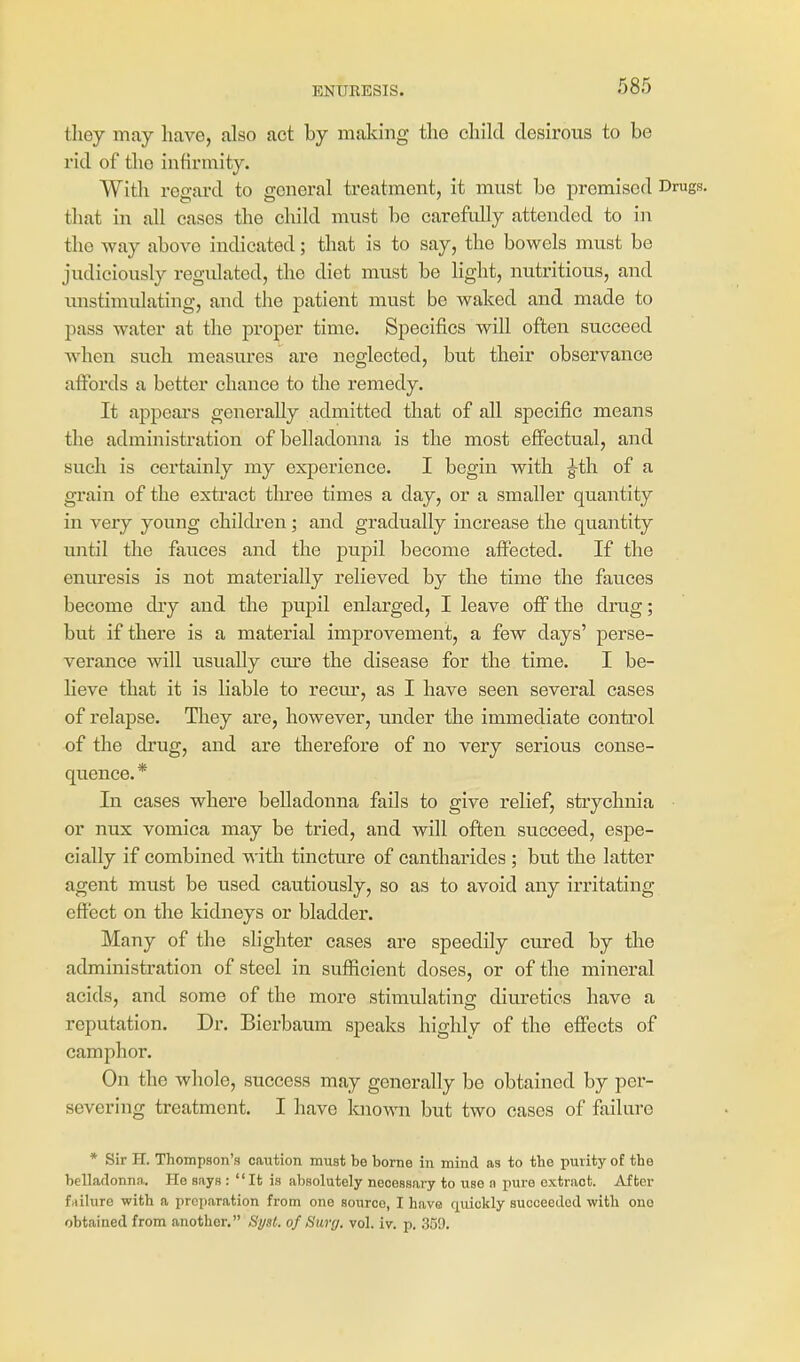 tliey may have, also act by making tlio child desirous to be rid of the infirmity. With regard to general treatment, it must be premised Drugs, that in all cases the child must bo carefully attended to in the way above indicated; that is to say, the bowels must be judiciously regidated, the diet must be light, nutritious, and unstimulating, and the patient must be waked and made to pass water at the proper time. Specifics will often succeed when such measures are neglected, but their observance affords a better chance to the remedy. It appeal's generally admitted that of all specific means the administration of belladonna is the most effectual, and such is certainly my experience. I begin with g^th of a grain of the extract three times a day, or a smaller quantity in very young chilch'en; and gradually increase the quantity until the fauces and the pupil become affected. If the enuresis is not materially relieved by the time the fauces become dry and the pupil enlarged, I leave off the drug; but if there is a material improvement, a few days' perse- verance will usually cure the disease for the time. I be- lieve that it is liable to recur, as I have seen several cases of relapse. They are, however, under the immediate control of the drug, and are therefore of no very serious conse- quence. * In cases where belladonna fails to give relief, strychnia or nux vomica may be tried, and will often succeed, espe- cially if combined with tincture of cantharides ; but the latter agent must be used cautiously, so as to avoid any irritating effect on the kidneys or bladder. Many of the slighter cases are speedily cured by the administration of steel in sufficient doses, or of the mineral acids, and some of the more stimulating diuretics have a reputation. Dr. Bierbaum speaks highly of the effects of camphor. On the whole, success may generally be obtained by per- severing treatment. I have laiown but two cases of failure * Sir H. Thompson's caution must be borne in mind as to the purity of the belladonna. He says : It is absolutely necessary to use n pure extract. After failure with a preparation from one source, I have quickly succeeded with one obtained from another. Sysl. of Sttry. vol. iv. p. 359.