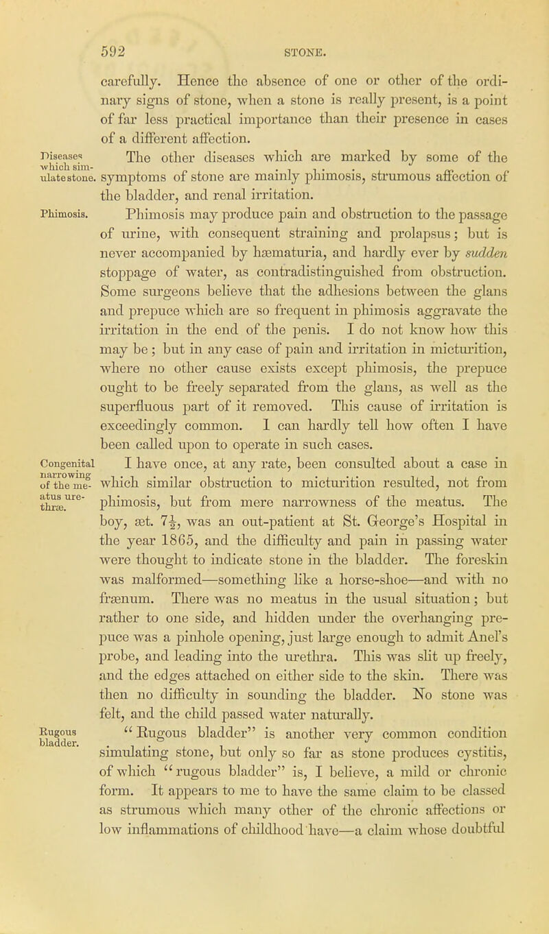 cai'efully. Hence the absence of one or other of the ordi- nary signs of stone, when a stone is really present, is a point of far less practical importance than their presence in cases of a different affection. Disease-! The otlicr diseases which are marked by some of the which sim- • i i • • ^ m • r ulatestone. symptoms of stone ai'e mainly phimosis, strumous affection of the bladder, and renal irritation. Phimosis. Phimosis may produce pain and obstruction to the passage of Txrine, with consequent straining and prolapsus; but is never accompanied by hsematuria, and hardly ever by sudden stoppage of water, as contradistinguished fi'om obstruction. Some sui'geons believe that the adhesions between the glans and prepuce which are so frequent in phimosis aggravate the irritation in the end of the penis. I do not know how this may be ; but in any case of pain and irritation in mictui'ition, where no other cause exists except phimosis, the prepuce ought to be freely separated from the glans, as well as the superfluous part of it removed. This cause of ii'ritation is exceedingly common. 1 can hardly tell how often I have been called upon to operate in such cases. Congenital I have oucc, at any rate, been consulted about a case in of the me which similar obstruction to micturition resulted, not from thxaj.^'^' phimosis, but from mere narrowness of the meatus. The boy, set. 1^, was an out-patient at St. George's Hospital in the year 1865, and the difficulty and pain in passing water were thought to indicate stone in the bladder. The foreskin was malformed—something like a horse-shoe—and with no frjenum. There was no meatus in the usual situation; but rather to one side, and hidden under the overhanging pre- puce was a pinhole opening, just large enough to admit Anel's probe, and leading into the m'etlu'a. This was slit up fi'eely, and the edges attached on either side to the skin. There was then no difficulty in sounding the bladder. No stone was felt, and the child passed water natm'aUy. Eugous  Kugous bladder is another very common condition bladder simulating stone, but only so far as stone produces cystitis, of which rugous bladder is, I believe, a mild or chronic form. It appears to me to have tlie same claim to be classed as strumous which many other of tlie clu'onic affections or low inflammations of cloildliood have—a claim whose doubtful