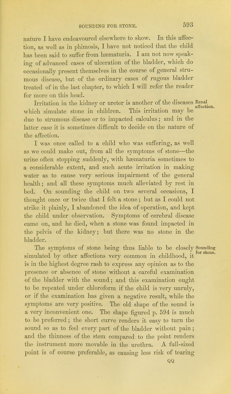 SOUNDING FOR STONE. iiatiu'o I have endeavoured elsewhere to show. lu this affec- tion, as well as in phimosis, I have not noticed that the child has been said to suffer from hsematuria. I am not now speak- ing of advanced cases of ulceration of the bladder, which do occasionally present themselves in the coiurse of general stru- mous disease, but of the ordinary cases of rugous bladder ti-eated of in the last chapter, to which I will refer the reader for more on this head. L-ritation in the kidney or ureter is another of the diseases Renal ... ^ affection. ■which simulate stone in children. This irritation may be due to strumous disease or to impacted calculus; and in the latter case it is sometimes difficult to decide on the nature of tlie affection. I was once called to a child who was suffering, as well as we covild make out, from all the symptoms of stone—the urine often stopping siiddenly, with hsematuria sometimes to a considerable extent, and such acute irritation in making water as to cause very serious impairment of the general health; and aU these symptoms much alleviated by rest in bed. On sounding the child on two several occasions, I thought once or twice that I felt a stone; but as I could not strike it plainly, I abandoned the idea of operation, and kept the child under observation. Symptoms of cerebral disease came on, and he died, when a stone was found impacted in the pelvis of the kidney; but there was no stone in the bladder. Tlie symptoms of stone being thus liable to be closely Sounding simulated by other affections very common in childhood, it is in the highest degree rash to express any opinion as to the presence or absence of stone without a careful examination of the bladder with the sound; and this examination ought to be repeated under chloroform if the child is very miruly, or if the examination has given a negative result, while the symptoms are very positive. The old shape of the sound is a very inconvenient one. The shape figured p. 594 is much to be preferred; the short curve renders it easy to turn the sound so as to feel every part of the bladder without pain; and the thinness of the stem compared to tho point renders the instrument more movable in the lu-ethra. A full-sized point is of course preferable, as causing less risk of tearing QQ