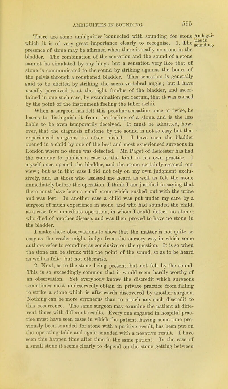 AMBIGUITIES IN SOUNDINQ. There are some ambiguities 'connected with sounding for stone Ambigui- which it is of very great importance clearly to recognise. 1. The gounjing. presence of stone may be affirmed when there is really no stone in the bladder. The combination of the sensation and the sound of a stone cannot be simulated by anything; but a sensation very like that of stone is communicated to the sound by striking against the bones of the pelvis through a roughened bladder. This sensation is generally said to be elicited by striking the sacro-vertebral angle; but I have usually perceived it at the right fundus of the bladder, and ascer- tained in one such case, by examination per rectum, that it was caused by the point of the instrument feeling the tuber ischii. When a surgeon has felt this peculiar sensation once or twice, he leax-ns to distinguish it from the feeling of a stone, and is the less liable to be even temporarily deceived. It must be admitted, how- ever, that the diagnosis of stone by the sound is not so easy but that experienced surgeons are often misled. I have seen the bladder opened in a child by one of the best and most experienced surgeons in London where no stone was detected. Mr. Paget of Leicester has had the candour to publish a case of the kind in his own practice. I myself once opened the bladder, and the stone certainly escaped our view ; but as in that case I did not rely on my own judgment exclu- sively, and as those who assisted me heard as well as felt the stone immediately before the operation, I think I am justified in saying that there must have been a small stone which gushed out with the urine and was lost. In another case a child was put under my care by a surgeon of much experience in stone, and who had sounded the child, as a case for immediate operation, in whom I could detect no stone ; who died of another disease, and was then proved to have no stone in the bladder. I make these observations to show that the matter is not quite so easy as the reader might judge from the cursory way in which some authors refer to sounding as conclusive on the question. It is so when the stone can be struck with the point of the sound, so as to be heard as well as felt; but not otherwise. 2. Next, as to the stone being present, but not felt by the sound. This is so exceedingly common that it would seem hardly worthy of an observation. Yet everybody knows the discredit which surgeons sometimes most undeservedly obtain in private practice from failing to strike a stone which is afterwards discovered by another surgeon. Nothing can be more erroneous than to attach any such discredit to this occurrence. The same surgeon may examine the patient at diffe- rent times .with different results. Every one engaged in hospital prac- tice must have seen cases in which the patient, having some time pre- viously been sounded for stone with a positive result, has been put on the operating-table and again sounded with a negative result. I have seen this happen time after time in the same patient. In the case of a small stone it seems clearly to depend on the stone getting between