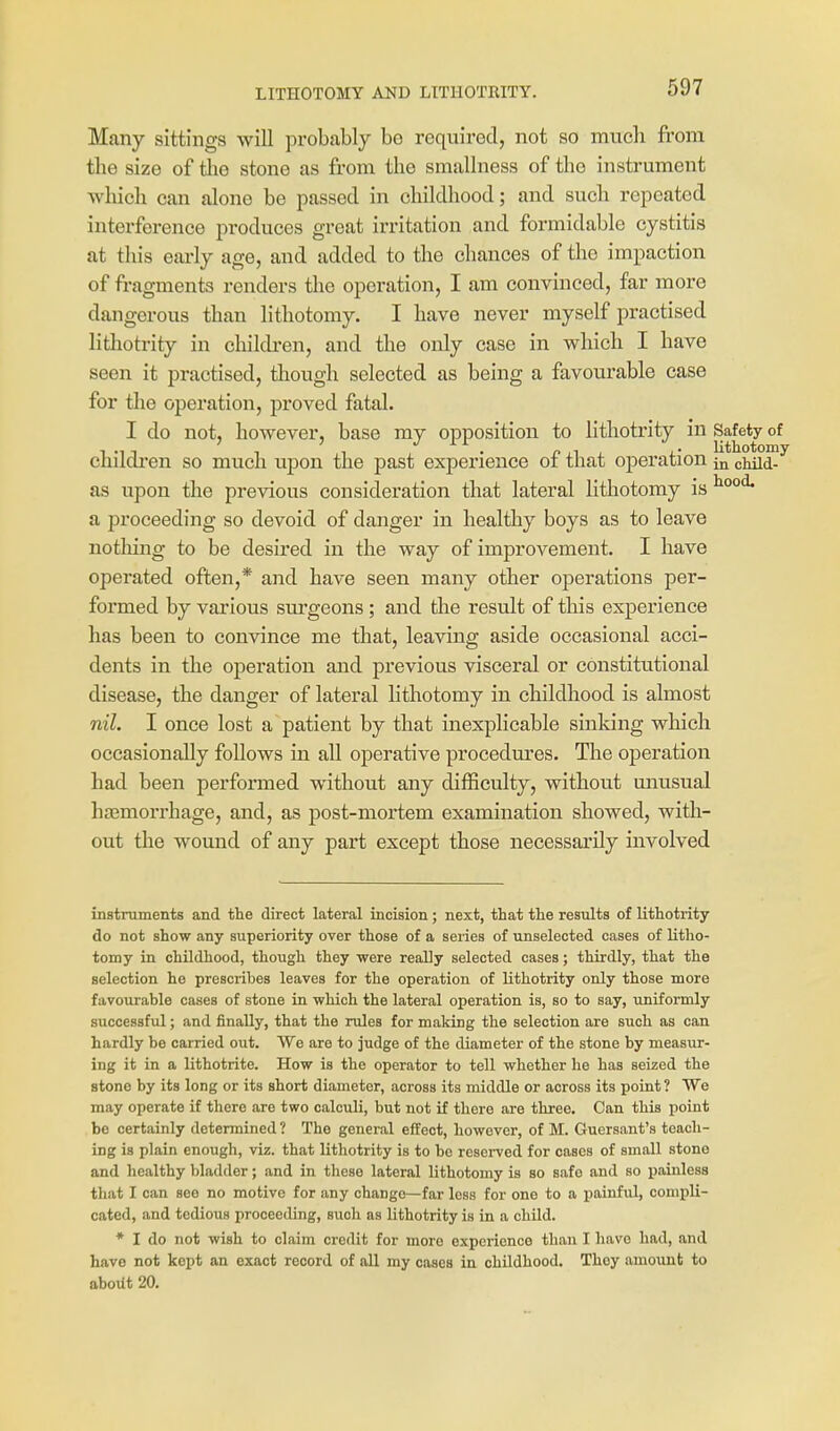LITHOTOMY AND LITHOTRITY. Many sittings will probably bo required, not so mucli from the size of tlie stone as from the smallness of the instrument Avhich can alone be passed in childhood; and such repeated interference produces great irritation and formidable cystitis at this early age, and added to tlie chances of the impaction of fragments renders the operation, I am convinced, far more dangerous than lithotomy. I have never myself practised lithotrity in children, and the only case in which I have seen it practised, though selected as being a favourable case for the operation, proved fatal. I do not, however, base ray opposition to lithotrity in Safety of cnudren so mvich upon the past experience oi that operation in cHid- as upon the previous consideration that lateral lithotomy is a proceeding so devoid of danger in healthy boys as to leave nothing to be desired in the way of improvement. I have operated often,* and have seen many other operations per- formed by various surgeons ; and the result of this experience has been to convince me that, leaving aside occasional acci- dents in the operation and previous visceral or constitutional disease, the danger of lateral lithotomy in childhood is almost nil. I once lost a patient by that inexplicable sinking which occasionally follows in all operative procedures. The operation had been performed without any difficulty, without unusual ha3morrhage, and, as post-mortem examination showed, witli- out the wound of any part except those necessarily involved instruments and the direct lateral incision; next, that the results of lithotrity do not show any superiority over those of a series of unselected cases of litho- tomy in childhood, though they were really selected cases; thirdly, that the selection he prescribes leaves for the operation of lithotrity only those more favourable cases of stone in which the lateral operation is, so to say, uniformly successful; and finally, that the rules for making the selection are such as can hardly be carried out. We are to judge of the diameter of the stone by measur- ing it in a lithotrite. How is the operator to tell whether he has seized the stone by its long or its short diameter, across its middle or across its point ? We may operate if there are two calculi, but not if there are three. Can this point be certainly determined ? The general effect, however, of M. Guersant's teach- ing is plain enough, viz. that lithotrity is to be reserved for oases of small stone and healthy bladder; and in these lateral lithotomy is so safe and so xiainless that I can see no motive for any change—far less for one to a painful, compli- cated, and tedious proceeding, such as lithotrity is in a child. * I do not wish to claim credit for more experience than I have had, and have not kept an exact record of all my cases in childhood. They amount to about 20.