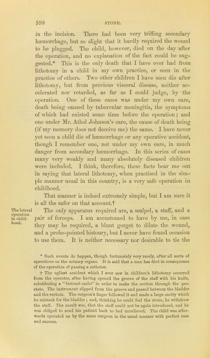 in the incision. There had been very trifling secondary htemorrhage, but so slight that it hardly required the wound to be plugged. The child, however, died on the day after the operation, and no explanation of the fact could be sug- gested.* This is the only death that I have ever had from lithotomy in a child in my own practice, or seen in the practice of others. Two other children I have seen die after lithotomy, but ft'om previous visceral disease, neither ac- celerated nor retarded, as far as I could judge, by the operation. One of these cases was under my own care, death being caused by tubercular meningitis, the symptoms of which had existed some time before the operation; and one u.nder Mr. Athol Jolmson's care, the cause of death being (if my memory does not deceive me) the same. I have never yet seen a child die of haemorrhage or any operative accident, though I remember one, not mader my own care, in much danger from secondary haemorrhage. In this series of cases many very weakly and many absolutely diseased chikfren were included. I think, therefore, these facts bear me out in saying that lateral lithotomy, when practised in the sim- ple manner usual in this country, is a very safe operation in childhood. That manner is indeed extremely simple, but I am sure it is all the safer on that account, f The lateral The only apparatus required are, a scalpel, a staff, and a in child- pair of forceps. I am accustomed to have by me, in case hood. they may be required, a blunt gorget to dilate the wound, and a probe-pointed bistoury, but I never have found occasion to use them. It is neither necessary nor desirable to tie the * Such events do happen, though fortunately very rarely, after all sorts of operations on the urinary organs. It is said that a man has died in consequence of the operation of passing a catheter. f The ugliest accident which I ever saw in children's lithotomy occurred from the operator, after having opened the groove of the staff with his knife, substituting a bistouri cache in order to make the section through the pro- state. The instrument slipped from the groove and passed between the bladder and the rectum. The surgeon's finger followed it and made a large cavity which he mistook for the bladder ; and, thinking he could feel the stone, he withdrew the staff. The result was, that the staff could not be again introduced, and ho was obliged to send his patient back to bed unrelieved. The child was after- wards operated on by the same siirgeon in the usual manner with perfect ease and success.