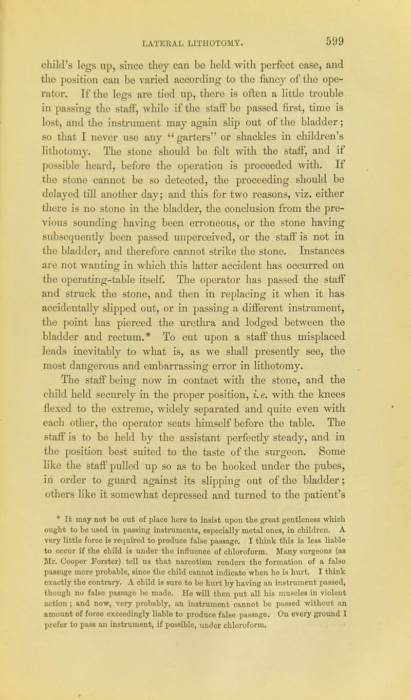 child's legs up, since tliey can be held with perfect ease, and tlie position can be varied according to the fancy of the ope- rator. If the legs are tied up, there is often a little trouble in passing the staff, while if the staff be passed first, time is lost, and the instrument may again slip out of the bladder; so that I never use any garters or shackles in children's lithotomy. The stone should be felt with the staff, and if possible heard, before the operation is proceeded with. If the stone cannot be so detected, the proceeding shotdd be delayed till another day; and this for two reasons, viz. either there is no stone in the bladder, the conclusion from the pre- vious sounding having been erroneous, or the stone having subsequently been passed unpereeived, or the staff is not in the bladder, and therefore cannot strike the stone. Instances are not wanting in which this latter accident has occurred on the operating-table itself. The operator has passed the staff and struck the stone, and then in replacing it when it has accidentally slipped out, or in passing a different instrument, the point has pierced the urethra and lodged between the bladder and rectum.* To cut upon a staff thus misplaced leads inevitably to what is, as we shall presently see, the most dangerous and embarrassing error in lithotomy. The staff being now in contact with the stone, and the child held secui'ely in the proper position, i. e. with the knees flexed to the extreme, widely separated and quite even with each other, the operator seats himself before the table. The staff is to be held by the assistant perfectly steady, and in the position best suited to the taste of the surgeon. Some like the staff pulled up so as to be hooked luider the pubes, in order to guard against its slipping out of the bladder; others like it somewhat depressed and turned to the patient's * It may not be out of place here to insist upon the great gentleness wHcli ought to be used in jiassing instruments, especially metal ones, in chilcken. A very little force is required to produce false passage. I think this is less liable to occur if the child is under the influence of chloroform. Many surgeons (aa Mr. Cooper Forster) tell us that narcotism renders the formation of a false passage more probable, since the child cannot indicate when he is hurt. I think exactly the contrai-y. A child is sure to be hurt by having an instrument passed, though no false passage ho made. Ho will then put all his muscles in violent action; and now, very probably, an instrument cannot be passed without an amount of force exceedingly liable to produce false passage. On eveiy ground I prefer to pass an instrument, if possible, under chloroform.