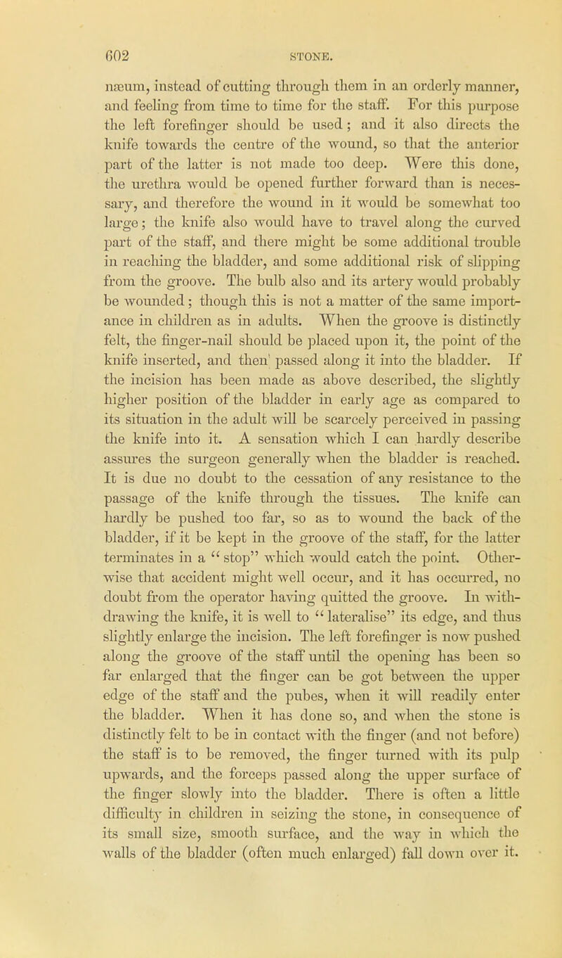 nseum, instead of cutting through them in an orderly manner, and feeling from time to time for the staff. For this purpose the left forefinger should be used; and it also directs the knife towards the centre of the wound, so that the anterior part of the latter is not made too deep. Were this done, the urethra would be opened further forward than is neces- sary, and therefore the womid in it would be somewhat too large; the knife also would have to travel along the curved part of the staff, and there might be some additional trouble in reaching the bladder, and some additional risk of sKpping from the groove. The bulb also and its artery would probably be wounded; though this is not a matter of the same import- ance in children as in adults. When the groove is distinctly felt, the finger-nail should be ]Dlaced upon it, the point of the knife inserted, and then' passed along it into the bladder. If the incision has been made as above described, the slightly higher position of the bladder in early age as compared to its situation in the adult wiU be scarcely perceived in passing the knife into it. A sensation which I can hardly describe assiires the surgeon generally when the bladder is reached. It is due no doubt to the cessation of any resistance to the passage of the knife through the tissues. The knife can hardly be pushed too far, so as to wound the back of the bladder, if it be kept in the groove of the staff, for the latter terminates in a  stop which would catch the point. Otlier- wise that accident might well occur, and it has occui*red, no doubt from the operator having quitted the groove. In with- drawing the knife, it is well to  lateralise its edge, and thus slightly enlarge the incision. The left forefinger is now pushed along the groove of the staff until the opening has been so far enlarged that the finger can be got between the upper edge of the staff and the pubes, when it will readily enter the bladder. When it has done so, and when the stone is distinctly felt to be in contact with the finger (and not before) the staff is to be removed, the finger tiu*ned with its pulp upwards, and the forceps passed along the upper siu-face of the finger slowly into the bladder. There is often a little difficulty in children in seizing the stone, in consequence of its small size, smooth surface, and the way in which the walls of the bladder (often much enlarged) fall down over it.