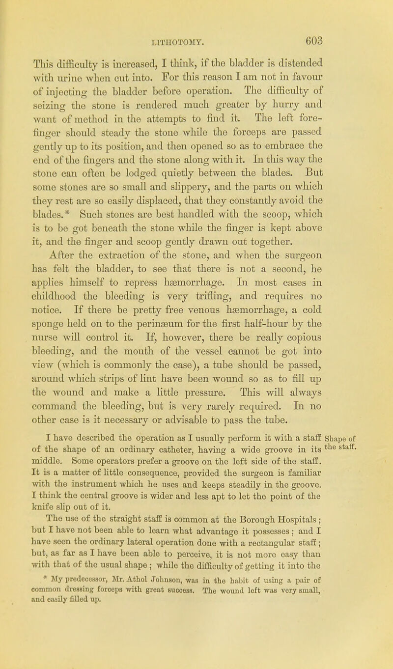 This difficulty is increasocl, I think, if tho bladder is distended with urino when cut into. For this reason I am not in favour of injecting the bladder before operation. Tlie difficulty of seizing the stone is rendered much greater by hurry and want of method in the attempts to find it. The left fore- finger should steady the stone while the forceps are passed gently vip to its position, and then opened so as to embrace the end of the fingers and the stone along with it. In tliis way the stone can often be lodged quietly between the blades. But some stones are so small and slippery, and the parts on which they rest are so easily displaced, that they constantly avoid the blades.* Such stones are best handled with the scoop, which is to be got beneath the stone while the finger is kept above it, and the finger and scoop gently drawn out together. After the extraction of the stone, and when the surgeon has felt the bladder, to see that there is not a second, he applies himself to repress htemorrhage. In most cases in childhood the bleeding is very trifling, and requires no notice. If there be pretty free venous haemorrhage, a cold sponge held on to the perinseum for the first half-hom- by the nurse will control it. If, however, there be really copious bleeding, and the mouth of the vessel cannot be got into view (which is commonly the case), a tube should be passed, around which strips of lint have been wound so as to fill up the wound and make a little pressm'e. This will always command the bleeding, but is very rarely required. In no other case is it necessary or advisable to pass the tube. I have described the operation as I usually perform it with a staff Shape of of the shape of an ordinary catheter, having a wide groove in its middle. Some operators prefer a groove on the left side of the staff. It is a matter of little consequence, provided the surgeon is familiar with the instrument which he uses and keeps steadily in the groove. I think the central groove is wider and less apt to let the point of the knife shp out of it. The use of the straight staff is common at the Borough Hospitals ; but I have not been able to learn what advantage it possesses ; and I have seen the ordinary lateral operation done with a rectangular staff; but, as far as I have been able to perceive, it is not more easy than with that of the usual shape ; while the dilEculty of getting it into tho * My predecessor, Mr. Athol Johnson, was in the habit of using a pair of common dressing forceps with great suooess. The wound loft was very small, and easily filled up.