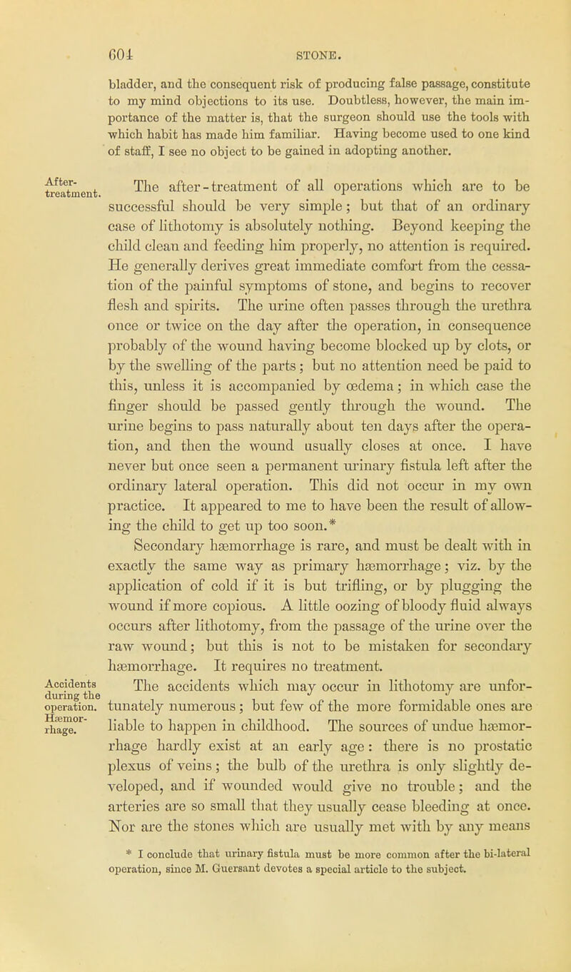 After- treatment. bladder, and the consequent risk of producing false passage, constitute to my mind objections to its use. Doubtless, however, the main im- portance of the matter is, that the surgeon should use the tools with which habit has made him familiar. Having become used to one kind of staff, I see no object to be gained in adopting another. The after-treatment of all operations which are to be successful should be very simple; but that of an ordinaiy case of lithotomy is absolutely nothing. Beyond keeping the child clean and feeding him properly, no attention is required. He generally derives great immediate comfort from the cessa- tion of the painful symptoms of stone, and begins to recover flesh and spirits. The urine often passes through the urethra once or twice on the day after the operation, in consequence probably of the wound having become blocked up by clots, or by the swelling of the parts; but no attention need be paid to this, unless it is accompanied by oedema; in which case the finger should be passed gently through the wound. The urine begins to pass naturally about ten days after the opera- tion, and then the wound usually closes at once. I have never but once seen a permanent urinary fistula left after the ordinary lateral operation. This did not occur in my own practice. It appeared to me to have been the result of allow- ing the claild to get up too soon.* Secondary haemorrhage is rare, and must be dealt with in exactly the same way as primary hasmorrhage; viz. by the application of cold if it is but trifling, or by plugging the wound if more copious. A little oozing of bloody fluid always occurs after lithotomy, from the passage of the urine over the raw wound; but this is not to be mistaken for secondaiy haemorrhage. It requires no treatment. Accidents The accidents which may occur in lithotomy are unfor- diu-ing the i r- n ■ t t -i operation, tunately uumerous; but few of the more formidable ones are rha^?^ liable to happen in childhood. The sources of undue hasmor- rhage hardly exist at an early age: there is no prostatic plexus of veins; the bulb of the uretlu'a is only slightly de- veloped, and if wounded would give no trouble; and the arteries are so small that they usually cease bleeding at once. Nor are the stones wlaich are usually met with by any means * I conclude that urinary fistula must be more common after tlie bi-lateral operation, since M. Guersant devotes a special article to the subject.