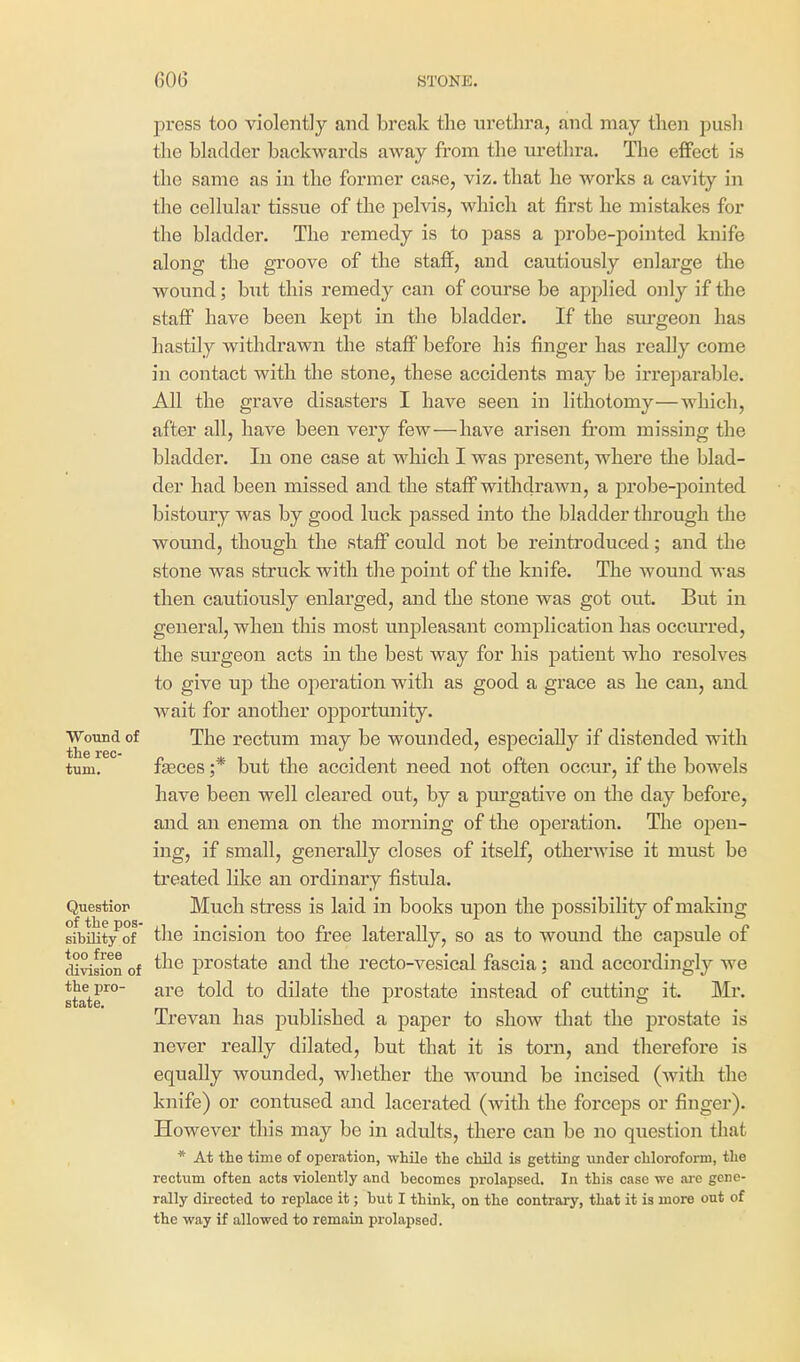 press too violently and break the urethra, and may then push the bladder backwards away from the urethra. The effect is the same as in the former case, viz. that he works a cavity in the cellular tissue of the pelvis, which at first he mistakes for the bladder. The remedy is to pass a probe-pointed knife along the gi'oove of the staff, and cautiously enlarge the wound; but this remedy can of course be applied only if the staff have been kept in the bladder. If the sm'geon has hastily withdrawn the staff before his finger has really come in contact with the stone, these accidents may be irreparable. All the grave disasters I have seen in lithotomy—which, after all, have been very few—have arisen from missing the bladder. In one case at which I was present, where the blad- der had been missed and the staff withdrawn, a probe-pointed bistoury was by good luck passed into the bladder through tlie wound, though the staff could not be reintroduced; and the stone was struck with the point of the knife. The wound was then cautiously enlarged, and the stone was got out. But in general, when this most unpleasant complication has occiu'red, the sm'geon acts in the best way for his patient who resolves to give up the operation with as good a grace as he can, and wait for another opportunity. Wound of The rectum may be wounded, especially if distended with turn. faeces ;* but the accident need not often occur, if the bowels have been well cleared out, by a purgative on the day before, and an enema on the morning of the operation. The open- ing, if small, generally closes of itself, otherwise it must be treated like an ordinary fistula. Questior Much sfress is laid in books upon the possibility of making sibility^of the incision too free laterally, so as to wound the capsule of di^sion of ^^^^ prostate and the recto-vesical fascia; and accordingly we state^°' are told to dilate the prostate instead of cutting it. Mr. Trevan has published a paper to show that the prostate is never really dilated, but that it is torn, and therefore is equally wounded, whether the womid be incised (with the knife) or contused and lacerated (with the forceps or finger). However this may be in adults, there can be no question that * At the time of operation, while the child is getting under chloroform, the rectum often acts violently and becomes prolapsed. In this case we are gene- rally directed to replace it; but I think, on the contrary, that it is more out of the way if allowed to remain prolapsed.