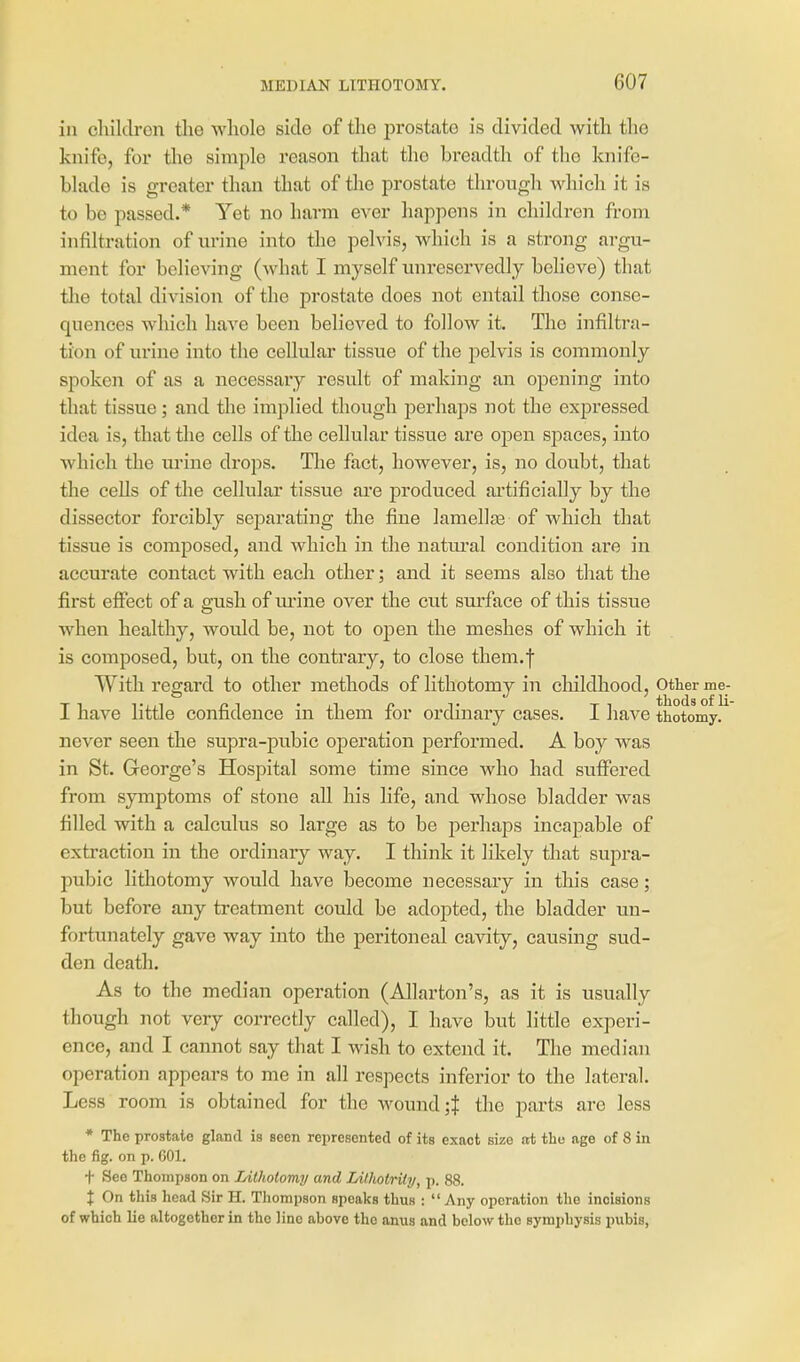 in chilclron tlie whole side of the prostate is divided with the knife, for tlie simple reason that the breadth of the knife- blade is greater than that of tlie prostate through which it is to be passed.* Yet no harm ever happens in children from infiltration of urine into the pelvis, which is a strong argu- ment for believing (what I myself unreservedly believe) that the total division of the prostate does not entail those conse- quences Avhich have been believed to follow it. The infiltra- tion of urine into the cellular tissue of the pelvis is commonly spoken of as a necessary result of making an opening into that tissue; and the implied though perhaps not the expressed idea is, that the cells of the cellular tissue are open spaces, into which the m-ine drops. Tlie fact, however, is, no doubt, that the cells of the cellular tissue are produced artificially by the dissector forcibly separating the fine laniellaa of which that tissue is composed, and which in the natural condition are in accurate contact with each other; and it seems also that the first effect of a gush of urine over the cut sm'face of this tissue when healthy, would be, not to ojoeii the meshes of which it is composed, but, on the contrary, to close theni.| With regard to other methods of lithotomy in childhood. Other me- I have little confidence in them for ordinary cases. I have thotomy. never seen the supra-pubic operation performed. A boy was in St. Greorge's Hospital some time since who had suflFered from symptoms of stone all his life, and whose bladder was filled with a calculus so large as to be perhaps incapable of extraction in the ordinary way. I think it likely that supra- pubic lithotomy would have become necessary in this case; but before any treatment could be adopted, the bladder un- fortunately gave way into the peritoneal cavity, causing sud- den death. As to the median operation (Allarton's, as it is usually though not very correctly called), I have but little experi- ence, and I cannot say that I wish to extend it. The median operation appears to me in all respects inferior to the lateral. Less room is obtained for the wound ;J tlie parts are less * The prostate gland is seen represented of its exact size at the age of 8 in the fig. on p. 001. t See Thompson on Litholomy and Lithotriiy, p. 88. I On this head Sir H. Tliompson speaks thus : Any operation the incisions of which lie altogether in the line above the anus and below the symphysis pubis,