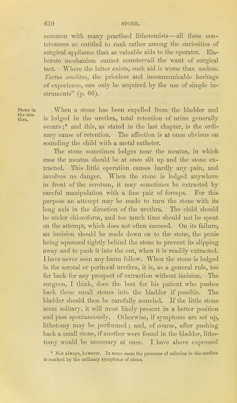common with many practised litliotomists—all these con- trivances as entitled to rank rather among the curiosities of surgical appliance than as valuable aids to the operator. Ela- borate mechanism cannot countervail the want of sui'gical tact. Where the latter exists, such aid is worse than useless. Tactus emditus, the priceless and incommunicable heritage of experience, can only be acquired by the use of simple in- struments (p. 66). Stone in When a stone has been expelled from the bladder and tlira. is lodged in the uretlu-a, total retention of urine generally occurs ;* and this, as stated in the last chapter, is the ordi- nary cause of retention. The affection is at once obvious on sounding the child with a metal catheter. The stone sometimes lodges near the meatus, in which case the meatus should be at once slit up and the stone ex- tracted. This little operation causes hardly any pain, and involves no danger. When the stone is lodged anywhere in front of the scrotum, it may sometimes be extracted by careful manipulation with a fine pair of forceps. For this purpose an attempt may be made to turn the stone with its long axis in the direction of the urethra. The child should be under chloroform, and too much time should not be spent on the attempt, which does not often succeed. On its failure, an incision should be made down on to the stone, the penis being squeezed tightly behind the stone to prevent its slipping away and to j)ush it into the cut, when it is readily exti*acted. I have never seen any harm follow. When the stone is lodged in the scrotal or perinjEal urethra, it is, as a general rule, too far back for any prospect of extraction without incision. The surgeon, I think, does the best for his patient who pushes back these small stones into the bladder if possible. The bladder should then be carefully sounded. If the little stone seem solitary, it will most likely present in a better position and pass spontaneously. Otherwise, if symptoms are set up, lithotomy may be performed ; and, of course, after pushing back a small stone, if another were found in the bladder, litlio- tomy would be necessaiy at once. I have above expressed * Not always, however. In some cases tlie presence of calculus in the urethra is marked, by the ordinary symptoms of stone.