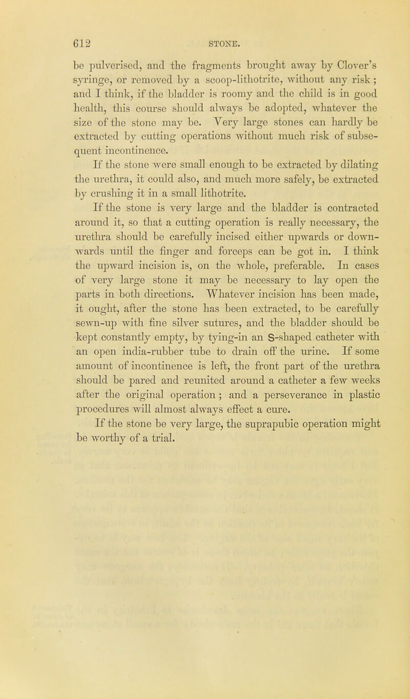 be pulverised, and the fragments brought away by Clover's syringe, or removed by a scoop-lithotritc, without any risk; and I think, if the bladder is roomy and the child is in good health, this eoiu'se should always be adopted, whatever the size of the stone may be. Very large stones can hardly be extracted by cutting operations without much risk of subse- quent incontinence. If the stone were small enough to be extracted by dilating the urethra, it could also, and much more safely, be extracted by crushing it in a small lithotrite. If the stone is very large and the bladder is contracted around it, so that a cutting operation is really necessary, the uretlu'a should be carefully incised either upwards or do\vn- wards until the finger and forceps can be got in. I think the upward incision is, on the whole, preferable. In cases of very large stone it may be necessary to lay open the parts in both directions. Whatever incision has been made, it ought, after the stone has been extracted, to be carefully sewn-up with fine silver sutures, and the bladder should be kept constantly empty, by tying-in an S-shaped catheter with an open india-rubber tube to di'ain off the urine. If some amount of incontinence is left, the front part of the urethra should be pared and reunited around a catheter a few weeks after the original operation; and a perseverance in plastic procedures will almost always effect a cm'e. If the stone be very large, the suprapubic operation might be worthy of a trial.