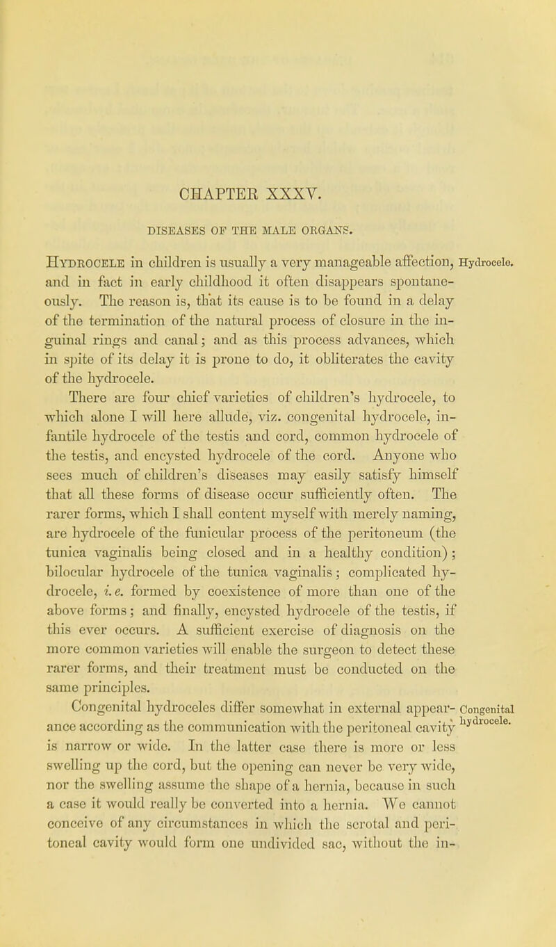 CHAPTEE XXXV. DISEASES OF THE MALE ORGARS. Hydrocele in cliildren is usually a very manageable affection, Hydrocele, and in fact in early childhood it often disappears spontane- ously. The reason is, that its cause is to be found in a delay of the termination of the natural process of closure in the in- guinal rings and canal; and as this process advances, which in spite of its delay it is prone to do, it obhterates the cavity of the hydrocele. There are fom- chief varieties of children's hydrocele, to which alone I will here allude, viz. congenital hydrocele, in- fantile hydrocele of the testis and cord, common hydrocele of the testis, and encysted hydrocele of the cord. Anyone who sees much of children's diseases may easily satisty himself that aU these forms of disease occur sufficiently often. The rarer forms, which I shall content myself with merely naming, are hydrocele of the funicular process of the peritoneum (the tunica vaginalis being closed and in a healthy condition); biloeular hydrocele of the tunica vaginalis; complicated hy- drocele, i. e. formed by coexistence of more than one of the above forms; and finally, encysted hydrocele of the testis, if this ever occurs. A sufficient exercise of diagnosis on the more common varieties will enable the surgeon to detect these rarer forms, and their treatment must be conducted on the same principles. Congenital hydroceles differ somewhat in external appear- Congenital ance according as the communication with the peritoneal cavity ^J^^''^^^- is narrow or wide. In the latter case there is more or less swelling up the cord, but the opening can never be very wide, nor the swelling assume the shape of a hernia, because in such a case it would really be converted into a hernia. Wo cannot conceive of any circumstances in which the scrotal and peri- toneal cavity would form one tindivided sac, without the in-.