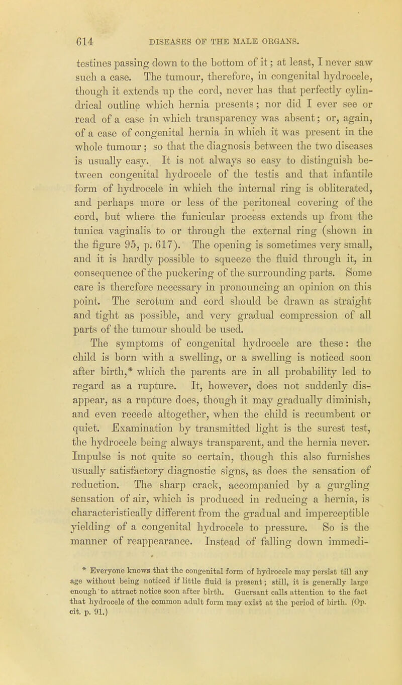 testines passing clown to the bottom of it; at least, I never saw such a ease. The tumour, therefore, in congenital hydrocele, though it extends up the cord, never has that perfectly cylin- drical outUne which hernia presents; nor did I ever see or read of a ease in which transparency was absent; or, again, of a case of congenital hernia in which it was present in the whole tumour; so that the diagnosis between the two diseases is usually easy. It is not always so easy to distinguish be- tween congenital hydrocele of the testis and that infantile form of hydrocele in which the internal ring is obliterated, and perhaps more or less of the peritoneal covering of the cord, but where the funicular process extends up from the tmiica vaginahs to or through the external ring (shown in the figure 95, p. 617). The opening is sometimes very small, and it is hardly possible to squeeze the fluid through it, in consequence of the puckering of the surrounding parts. Some care is therefore necessary in pronouncing an opinion on this point. The scrotum and cord should be drawn as straight and tight as possible, and very gradual compression of all parts of the tumour should be used. The symptoms of congenital hydrocele are these: the child is born with a swelling, or a swelling is noticed soon after birth,* which the parents are in aU probability led to regard as a ruptiu*e. It, however, does not suddenly dis- appear, as a rupture does, though it may gradually diminish, and even recede altogether, when the child is recumbent or quiet. Examination by transmitted light is the surest test, the hydrocele being always transparent, and the hernia never. Impulse is not quite so certain, though this also furnishes usually satisfactory diagnostic signs, as does the sensation of reduction. The sharp crack, accompanied by a gm'gling sensation of air, which is j)roduced in reducing a hernia, is characteristically different from the gradual and imperceptible yielding of a congenital hydrocele to pressure. So is the manner of reappearance. Instead of fallmg down immedi- * Everyone knows that the congenital form of hydrocele may persist till any age -without being noticed if little fluid is present; still, it is generally lai-go enough to attract notice soon after birth. Guersant calls attention to the fact that hydrocele of the common adult form may exist at the period of birth. (Op. cit. p. 91.)