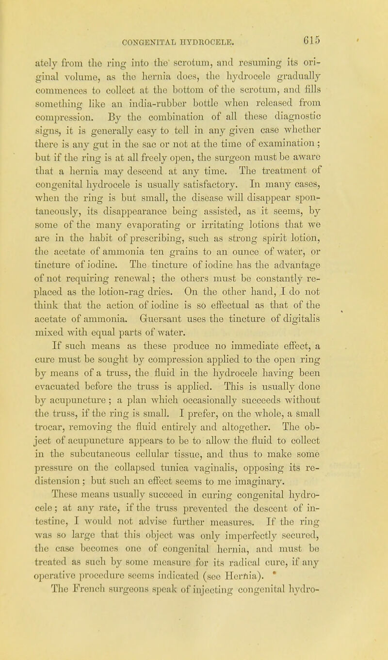 CONGENITAL HYDROCELE. G1 5 ately from the ring into tlie' scrotum, and resuming its ori- ginal volume, as the hernia does, the hydrocele gradually commences to collect at the bottom of the scrotum, and fills somethino; like an india-rubber bottle when released from compression. By the combination of all these diagnostic signs, it is generally easy to tell in any given case whether there is any gut in the sac or not at the time of examination; but if the ring is at all freely o])en, the surgeon must be aware that a hernia may descend at any time. The treatment of congenital liydi'ocele is tisually satisfactory. In many cases, when the ring is but small, the disease will disappear spon- taneously, its disappearance being assisted, as it seems, by some of the many evaporating or irritating lotions that we are in the habit of prescribing, such as strong spirit lotion, the acetate of ammonia ten grains to an oujtcc of Avater, or tincture of iodine. The tincture of iodine has tlie advantage of not requiring renewal; the others must be constantly re- placed as the lotion-rag dries. On the other hand, I do not think that the action of iodine is so effectual as that of the acetate of ammonia. Guersant uses the tincture of digitalis mixed with equal parts of water. If such means as these produce no immediate effect, a cure must be sought by compression applied to the open ring by means of a truss, the fluid in the hydrocele having been evacuated before the truss is applied. This is usually done by acupuncture; a plan which occasionally succeeds without the truss, if the ring is small. I prefer, on the whole, a small trocar, removing the fluid entirely and altogether. The ob- ject of acupuncture appears to be to allow the fluid to collect in the subcutaneous cellular tissue, and thus to make some pressure on the collapsed tunica vaginalis, opposing its re- distension ; but such an effect seems to me imaginary. These means usually succeed in curing congenital hydro- cele ; at any rate, if the truss prevented the descent of in- testine, I would not advise further measures. If the ring was so large that this object was only imperfectly secured, the case becomes one of congenital hernia, and must be treated as such by some measure for its radical cure, if any operative procedure seems indicated (see Hernia).  The French surgeons speak of injecting congenital hydro-