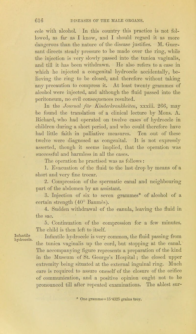 cele with alcoliol. In this country this practice is not fol- lowed, as far as I know, and I should regard it as more dangerous than the nature of the disease justifies. M. Guer- sant directs steady pressure to be made over the ring, while the injection is very slowly passed into the tunica vaginalis, and tin it has been withdrawn. He also refers to a case in which he injected a congenital hydrocele accidentally, be- lieving the ring to be closed, and therefore without taking any precaution to compress it. At least twenty grammes of alcohol were injected, and although the fluid passed into the peritoneum, no evil consequences resulted. In the Joumal fur Kinderkranlcheiten, xxxiii. 266, may be found the translation of a clinical lecture by Mens. A. Richard, who had operated on twelve cases of hydrocele in children dm'ing a short period, and who could therefore have had little faith in palliative measures. Ten out of these twelve were diagnosed as congenital. It is not expressly asserted, though it seems implied, that the operation was successful and harmless in all the cases. The operation he practised was as foUows : 1. Evacuation of the fluid to the last drop by means of a short and very fine trocar. 2. Compression of the spermatic canal and neighbouring part of the abdomen by an assistant. 3. Injection of six to seven grammes* of alcohol of a certain strength (40° Baumes). 4. Sudden withdrawal of the canula, leaving the fluid in the sac. 5. Continuation of the compression for a few minutes. The child is then left to itself. Infantile hydrocele is very common, the fluid passing from the tunica vaginalis up the cord, but stopping at the canal. The accompanying figure represents a preparation of the kind in the Museum of St. George's Hospital; the closed upper extremity being situated at the external inguinal ring. Much care is required to assure oneself of the closure of the orifice of communication, and a positive opinion ought not to be pronounced till after repeated examinations. The ablest sm-- * One gramme=15 4325 grains troy.
