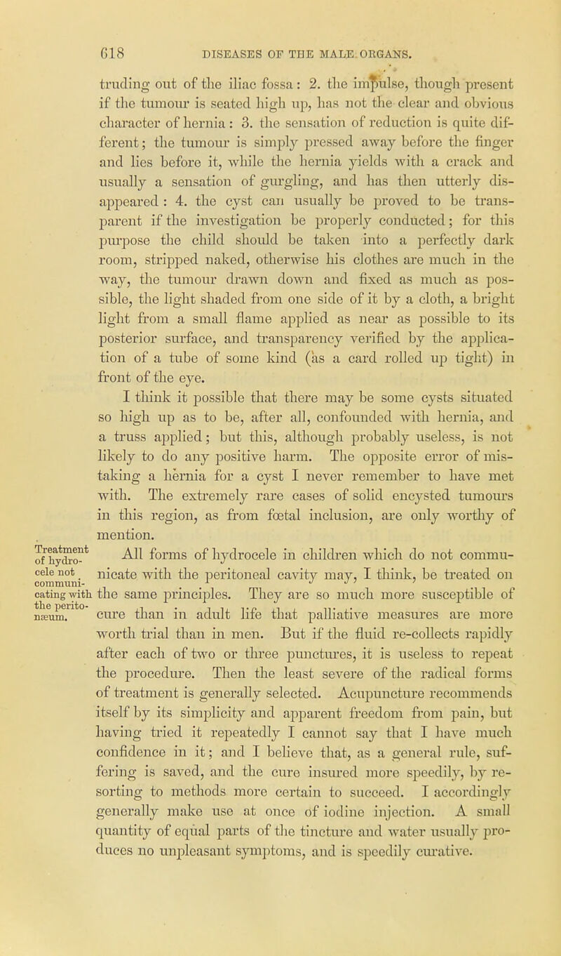 truding out of the iliac fossa: 2. tlie impulse, though present if the tumom* is seated high up, has not the clear and obvious character of hernia : 3. the sensation of reduction is quite dif- ferent ; the tumour is simply pressed away before the finger and lies before it, while the hernia yields with a crack and usually a sensation of gui'gling, and has then utterly dis- appeared : 4. the cyst can usually be proved to be trans- parent if the investigation be properly conducted; for this pm-pose the child should be taken into a perfectly dark room, stripped naked, otherwise his clothes are much in the way, the tumour drawn down and fixed as much as pos- sible, the light shaded from one side of it by a cloth, a bright light from a small flame applied as near as possible to its posterior surface, and transparency verified by the applica- tion of a tube of some kind (as a card rolled ujd tight) in front of the eye. I think it possible that there may be some cysts situated so high up as to be, after all, confounded with hernia, and a truss applied; but this, although probably useless, is not likely to do any positive harm. The opposite error of mis- taking a hernia for a cyst I never remember to have met with. The extremely rare eases of solid encysted tumoiu's in this region, as from foetal inclusion, are only worthy of mention. of ifySo-* -^^^ forms of hydrocele in children which do not commu- ceie not nicatc with the peritoneal cavity may, I think, be treated on coTnmuni- , . j j > i eating with the Same principles. They are so much more susceptible of nEeumT^* cure than in adult life that palliative measures are more worth trial than in men. But if the fluid re-collects rapidly after each of two or three punctures, it is useless to repeat the procedure. Then the least severe of the radical forms of treatment is generally selected. Acupuncture recommends itself by its simplicity and apparent freedom from pain, but having tried it repeatedly I cannot say that I have much confidence in it; and I believe that, as a general rule, suf- fering is saved, and the cvire insm*ed more speedily, by re- sorting to methods moi-e certain to succeed. I accoi'dingly generally make use at once of iodine injection. A small quantity of equal parts of the tincture and water usually pro- duces no unpleasant symptoms, and is speedily cui'ative.
