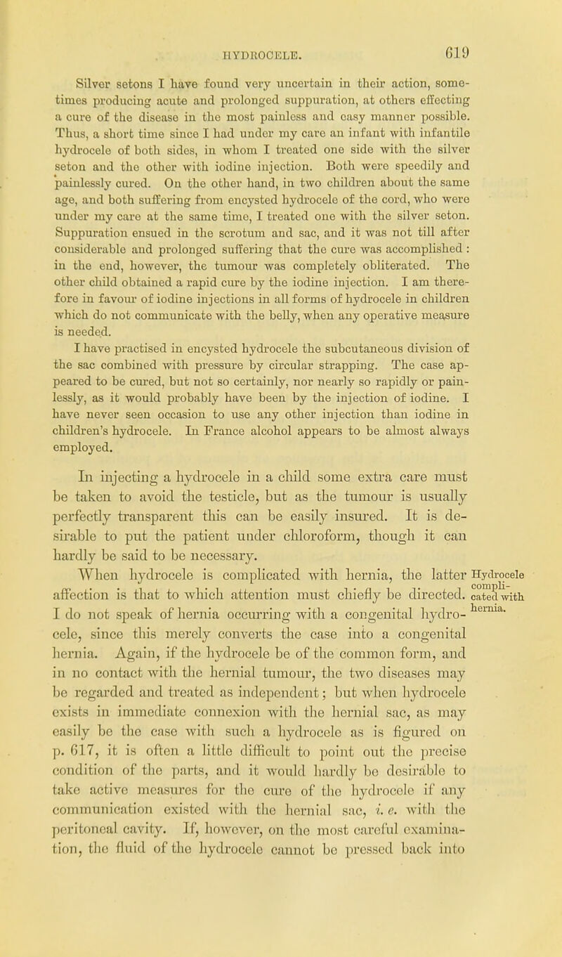 HYDROCELE. Silver setons I have found very uncertain in their action, some- times producing acute and prolonged suppuration, at others effecting a cure of the disease in the most painless and easy manner possible. Thus, a short time since I had under my care an infant with infantile hydrocele of both sides, in whom I treated one side with the silver seton and the other with iodine injection. Both were speedily and painlessly cured. On the other hand, in two children about the same age, and both suffering from encysted hydrocele of the cord, who were under my care at the same time, I treated one with the silver seton. Suppuration ensued in the scrotum and sac, and it was not till after considerable and prolonged suifering that the cure was accomplished : in the end, however, the tumour was completely obliterated. The other child obtained a rapid cure by the iodine injection. I am there- fore in favom- of iodine injections in all forms of hydrocele in children which do not communicate with the belly, when any operative measure is needed. I have practised in encysted hydrocele the subcutaneous division of the sac combined with pressure by circular strapping. The case ap- peared to be cured, but not so certainly, nor nearly so rapidly or pain- lessly, as it would probably have been by the injection of iodine. I have never seen occasion to use any other injection than iodine in children's hydrocele. In France alcohol appears to be almost always employed. Li injecting a hydrocele in a cliild some extra care must be taken to avoid the testicle, but as the tumour is usually perfectly transparent this can be easily insured. It is de- sirable to put the patient under chloroform, though it can hardly be said to be necessary. When hydrocele is complicated with hernia, the latter Hydrocele atfection is that to which attention must chiefly be directed, cated with I do not speak of hernia occurring with a congenital hydro- cele, since this merely converts the case into a congenital hernia. Again, if the hydrocele be of the common form, and in no contact with the hernial tumour, the two diseases may be regarded and treated as independent; but when hydrocele exists in immediate connexion with the hernial sac, as may easily be the case with such a hydrocele as is figured on p. 617, it is often a little difficult to point out the precise condition of the pai'ts, and it would hardly bo desirable to take active measures for the cure of the hydrocele if any communication existed with the hernial sac, i. e. with tlie peritoneal cavity. If, however, on the most careful examina- tion, the fluid of the hydrocele cannot bo pressed back into