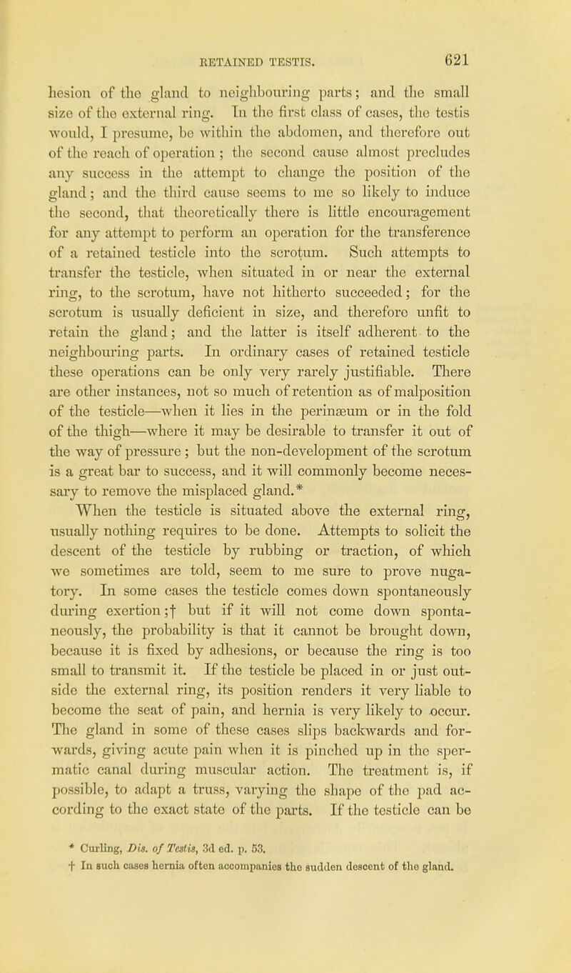 hesioii of the gland to neighbouring parts; and the small size of the external ring. In the first class of cases, the testis would, I presume, be within the abdomen, and therefore out of the reach of operation; the second cause almost precludes any success in the attempt to change the position of the gland; and the third cause seems to me so likely to induce the second, that theoretically there is little encouragement for any attempt to perform an operation for the transference of a retained testicle into tlie scrotum. Such attempts to transfer the testicle, Avhen situated in or near the external ring, to the scrotum, have not hitherto succeeded; for the scrotum is usually deficient in size, and therefore unfit to retain the gland; and the latter is itself adherent to the neighbouring parts. In ordinary cases of retained testicle these operations can be only very rarely justifiable. Tliere are other instances, not so much of retention as of malposition of the testicle—when it lies in the peringeum or in the fold of the thigh—where it may be desirable to transfer it out of the way of pressure ; but the non-development of the scrotum is a great bar to success, and it will commonly become neces- saiy to remove the misplaced gland.* When the testicle is situated above the external ring, usually nothing requires to be done. Attempts to solicit the descent of the testicle by rubbing or traction, of which we sometimes are told, seem to me sure to prove nuga- tory. In some cases the testicle comes down spontaneously dm'ing exertion ;| but if it wiU not come down sponta- neously, the probability is that it cannot be brought down, because it is fixed by adhesions, or because the ring is too small to transmit it. If the testicle be placed in or just out- side the external ring, its position renders it very liable to become the seat of pain, and hernia is very likely to occur. The gland in some of these cases slips backwards and for- wards, giving acute pain when it is pinched up in the sper- matic canal during muscular action. The treatment is, if possible, to adapt a truss, varying the shape of the pad ac- cording to the exact state of the parts. If the testicle can be * Curling, Dis. of Testis, 3d ed. p. 53. t In such coses hernia often accompanies the sudden descent of tlie gland.