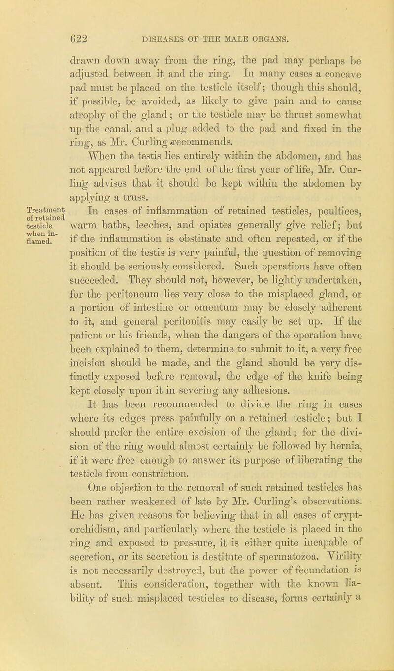 drawn clown away from the ring, the pad may perhaps be adjusted between it and the ring. In many cases a concave pad must be placed on the testicle itself; though this should, if possible, be avoided, as likely to give pain and to cause atrophy of the gland; or the testicle may be thrust somewhat up the canal, and a plug added to the pad and fixed in the ring, as Mr. Curling d'ccommends. When the testis lies entirely within the abdomen, and has not appeared before the end of the first year of life, Mr. Cur- ling advises that it should be kept within the abdomen by applying a truss. Treatment lu cases of inflammation of retained testicles, poultices, of rGtSiiUGcL testicle warm baths, leeches, and opiates generally give relief; but flamed.' if the inflammation is obstinate and often repeated, or if the position of the testis is veiy painful, the question of removing it should be seriously considered. Such operations have often succeeded. They should not, however, be lightly undertaken, for the peritoneum lies very close to the misplaced gland, or a portion of intestine or omentum may be closely adlierent to it, and general peritonitis may easily be set up. If the patient or his friends, when the dangers of the operation have been explained to them, determine to submit to it, a very free incision should be made, and the gland should be very dis- tinctly exposed before removal, the edge of the knife being kept closely upon it in severing any adhesions. It has been recommended to divide the ring in cases Avhere its edges press painfully on a retained testicle; but I should prefer the entire excision of the gland; for the divi- sion of the ring would almost certainly be followed by hernia, if it were free enough to answer its purpose of liberating the testicle from constriction. One objection to the removal of such retained testicles has been rather weakened of late by Mr. Cm-ling's observations. He has given reasons for believing that in all cases of crjqjt- orchidism, and particularly where the testicle is placed in the ring and exposed to pressure, it is either quite incapable of secretion, or its secretion is destitute of spermatozoa. Virility is not necessarily destroyed, but the power of fecundation is absent. This consideration, together witli the known lia- bility of such misplaced testicles to disease, forms certainly a