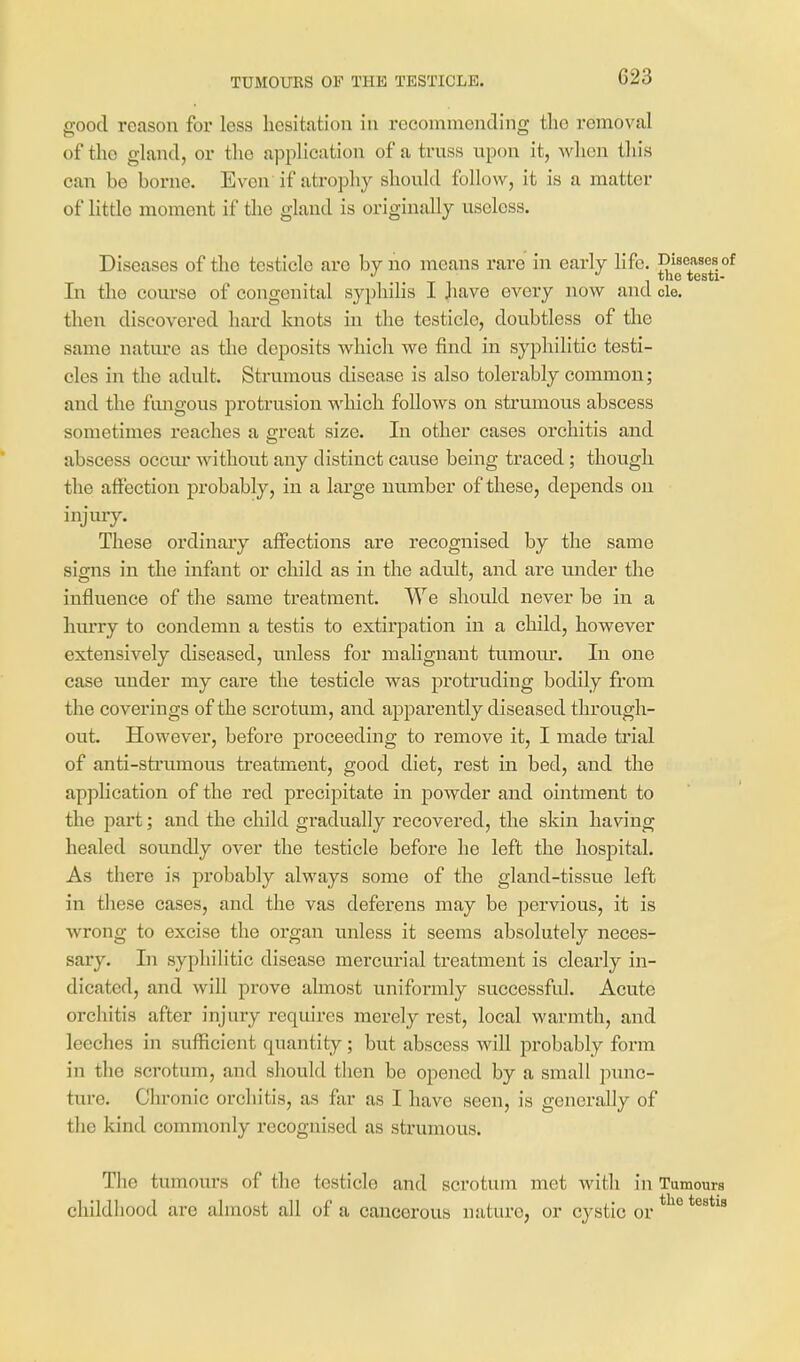 TUMOURS OF THE TESTICLE. good reason for less hesitation in recommending tlie removal of the gland, or the application of a truss upon it, when this can be borne. Even if atrophy should follow, it is a matter of Httlo moment if tlie gland is originally useless. Diseases of the testicle are by no means rare in early life. Diseases of the testi- In the course of congenital syphilis I jiave every now and cle. then discovered hard knots in the testicle, doubtless of tlie same natm-e as the deposits which we find in syphilitic testi- cles in the adult. Strumous disease is also tolerably common; and the fungous protrusion which follows on strumous abscess sometimes reaches a great size. In other cases orchitis and abscess occm* without any distinct cause being traced; though the affection probably, in a large number of these, depends on injmy. These ordinary affections are recognised by the same signs in the infant or child as in the adult, and are vmder the influence of the same treatment. We should never be in a hurry to condemn a testis to extirpation in a child, however extensively diseased, unless for malignant tumour. lu one case under my care the testicle was protruding bodily from the coverings of the scrotum, and apparently diseased through- out. However, before proceeding to remove it, I made ti'ial of anti-strumous treatment, good diet, rest in bed, and the application of the red precipitate in powder and ointment to the part; and the child gradually recovered, the skin having healed soundly over the testicle before he left the hospital. As there is probably always some of the gland-tissue lefb in these cases, and the vas deferens may be pervious, it is wrong to excise the organ unless it seems absolutely neces- sary. In syphilitic disease mercurial treatment is clearly in- dicated, and will prove almost uniformly successfid. Acute orchitis after injury requires merely rest, local warmth, and leeches in sufficient quantity; but abscess will probably form in the scrotum, and should tlien be opened by a small punc- ture. Clu-onic orchitis, as far as I have seen, is generally of the kind commonly recognised as strumous. Tlie tumours of the testicle and scrotum met with in Tumours childhood are almost all of a cancerous nature, or cystic or